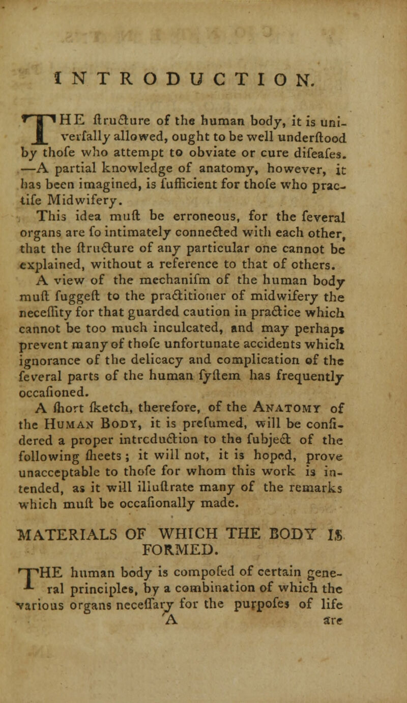 INTRODUCTION. THE flru£lure of the human body, it Is uni- vevfally allowed, ought to be well underftood. by thofe who attempt to obviate or cure difeafes. —A partial knowledge of anatomy, however, ic has been imagined, is fufficient for thofe who prac- tife Midwifery. This idea muft be erroneous, for the feveral organs are fo intimately conne£led with each other, that the ftru<Sture of any particular one cannot be explained, without a reference to that of others. A view of the mechanifm of the human body muft fuggeft to the praditioner of midwifery the neceffity for that guarded caution in pradlice which cannot be too much inculcated, and may perhaps prevent many of thofe unfortunate accidents which ignorance of the delicacy and complication of the feveral parts of the human fyftcm has frequently occafioned. A fliort fketch, therefore, of the Anatomy of the Human Body, it is prcfumed, will be confi- dered a proper intrcduftion to the fubje(9: of the following flieets ; it will not, it is hoped, prove unacceptable to thofe for whom this work is in- tended, as it will iliuftrate many of the remarks which muft be occafionally made. MATERIALS OF WHICH THE BODY IS FORMED. THE human body is compofed of certain gene- ral principles, by a combination of which the various organs ncceflary for the purpofes of life A are