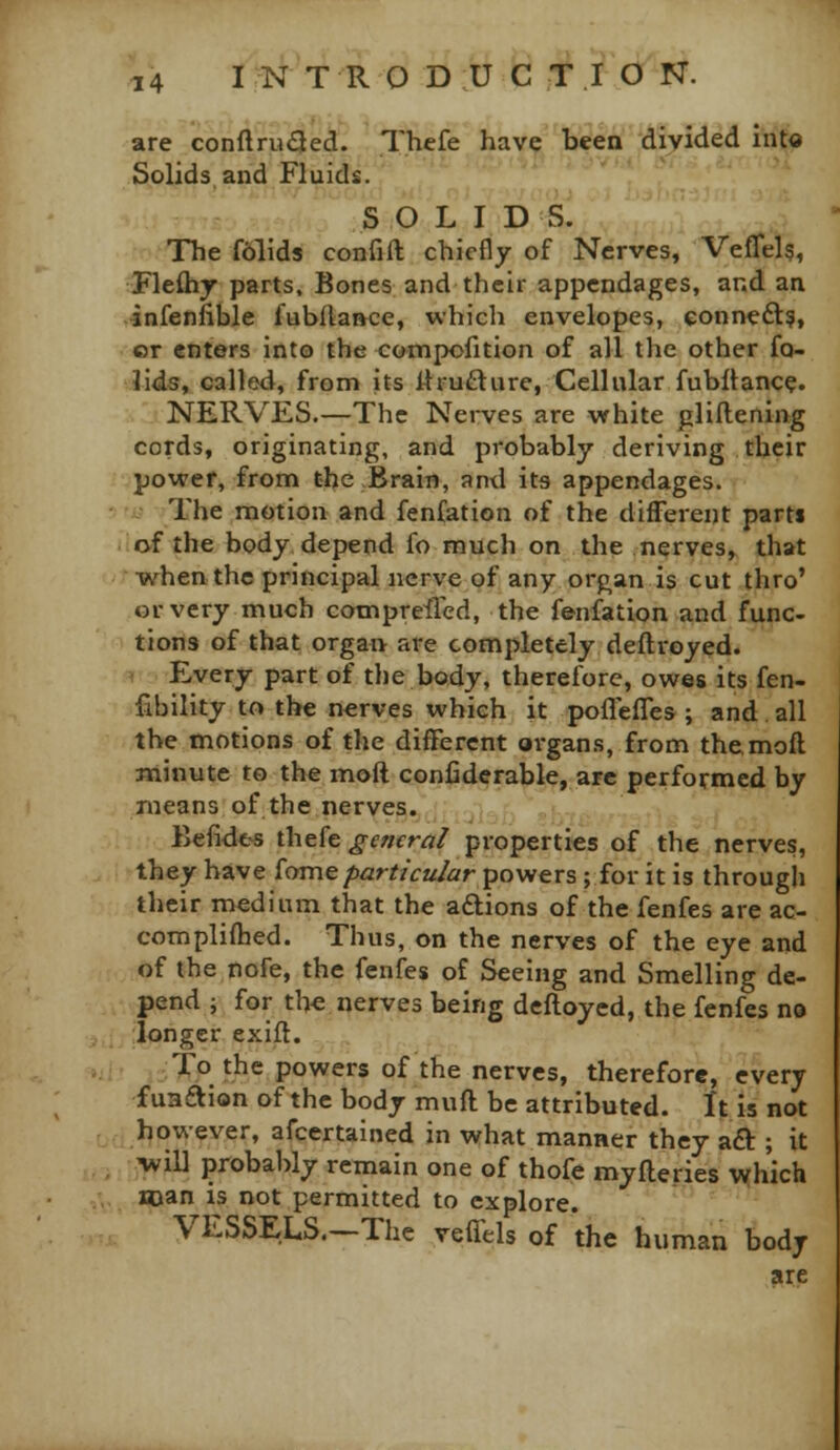 are conftru<3ed. Thefe have been divided into Solids and Fluids. SOLID 'S, The f6lids confill: chiefly of Nerves, Veflelg, Fleftij parts. Bones and their appendages, and an infenfible fuWlaivce, which envelopes, eonneft?, or enters into the compofition of all the other fo- lids, called, from its 11 rupture, Cellular fubltance. NERVES.—The Nerves are white plillening cords, originating, and probably deriving their power, from the Brain, and its appendages. The motion and fenfation of the different parti of the body depend fo much on the nerves, that when the principal nerve of any orphan is cut thro' or very much cotnpreiied, the fenfation and func- tions of that organ are completely deftroyed. ^ Every part of the body, therefore, owes its fen- fibility to the nerves which it poflefles ; and all the motions of the different oi-gans, from themoft minute to the moft conliderable, are performed by Tueans of the nerves. Befides thefe general properties of the nerves, they have iame particular powers ; for it is through their medium that the aftions of the fenfes are ac- complifhed. Thus, on the nerves of the eye and of the nofe, the fenfes of Seeing and Smelling de- pend i for tl>e nerves being defloyed, the fenfes no longer exift. To the powers of the nerves, therefore, every fuaaion of the body muft be attributed. It is not however, afcertained in what manner they aft ; it will probably reinain one of thofe myfleries ^yhich Hjan is not permitted to explore. VESSELS.—The vefiels of the human body are