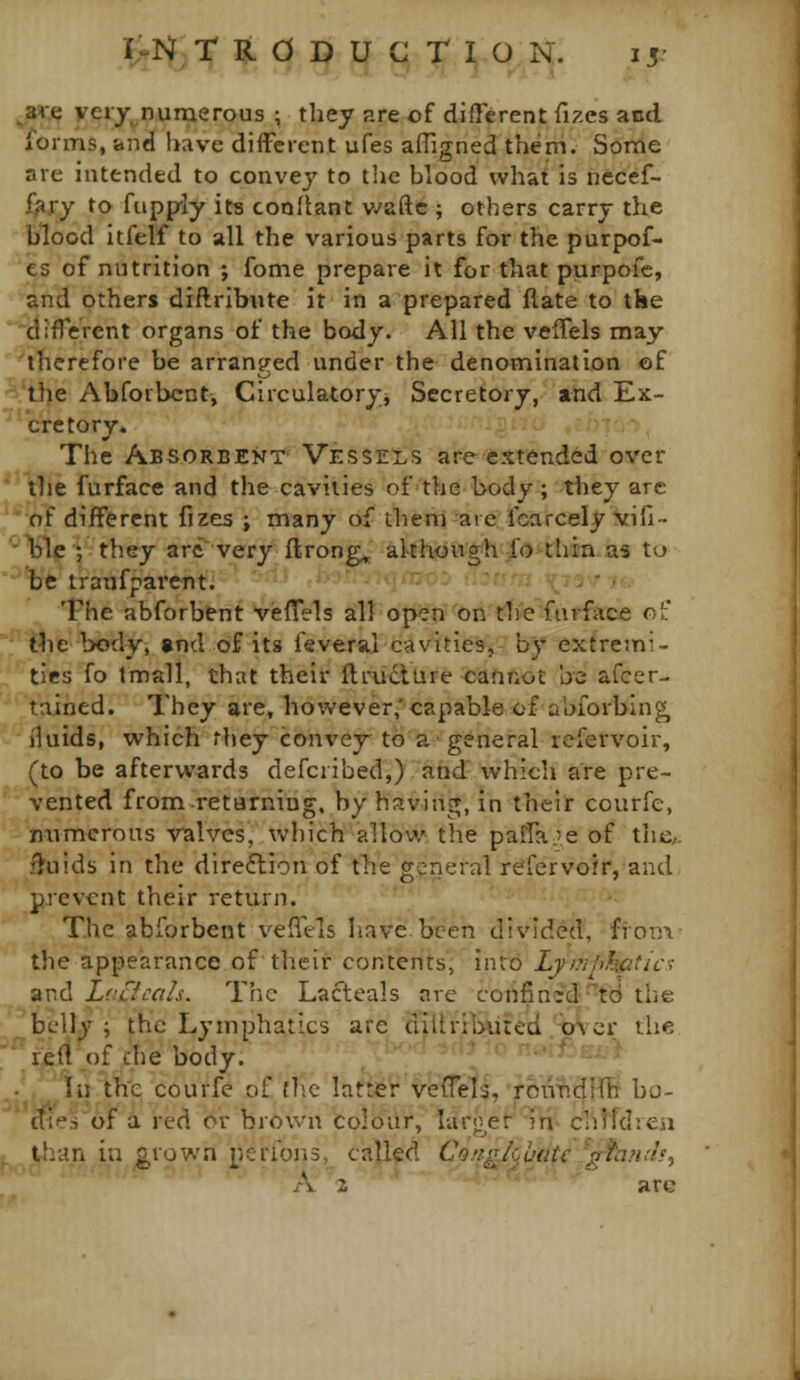 ^3i»-,t; very^numerous ; they are of different fizes and forms, and have different ufes alTigned them. Some are intended to convey to the blood what is nccef- i^ry to fupp-ly its conflant v/afle ; others carry the blood itfelf to all the various parts for the purpof- es of nutrition ; fome prepare it for that purpofc, and others di/lribiite it in a prepared flate to the (jlliferent organs of the body. All the veifels may ''therefore be arranged under the denomination of i'lj^e Abforbcnt, Circulatory, Secretory, and Ex- cretory. The Absorbent Vessels are extended over *'\!ie furface and the cavities of the body; they are 'of different fizes ; many of them arc fcarcely vid-- ■Ijle ; they arc very flrong^ although fo thin as to '''%rfe traufparent. .j,-•-.,,.; 1(737/., The abforbent veflels all' open on the'furface of the body, and of its feveral cavities, by extremi- ties fo tmall, that their ftrudlure cannot be afcer- tained. They are, however,' capable of abforbin^ fluids, which they convey to a general refervoir, (to be afterwards defci ibed,) and which are pre- vented fromretBrning, by having, in their courfe, numerous vTalves, which allow the pafla^'e of the/, fluids in the direftion of the general refervoir, and prevent their return. The abforbent vefftls Iinve been divided, ffon\ the appearance of their contents, into Lymphiatics and LcCicals. The Lacteals are confined to the belly ; the Lymphatics are djllrtbtited '-bVcr the reft^of die body. ..■■.'' '■••'^^-•> lii the courfe of flic latter veffetl,'rou^dlfB bo- diesof a red or brown colour, liir<:^er m clitfdrea than in grown pcrions, called Congkhutc 'gtaiab^ A 2 arc