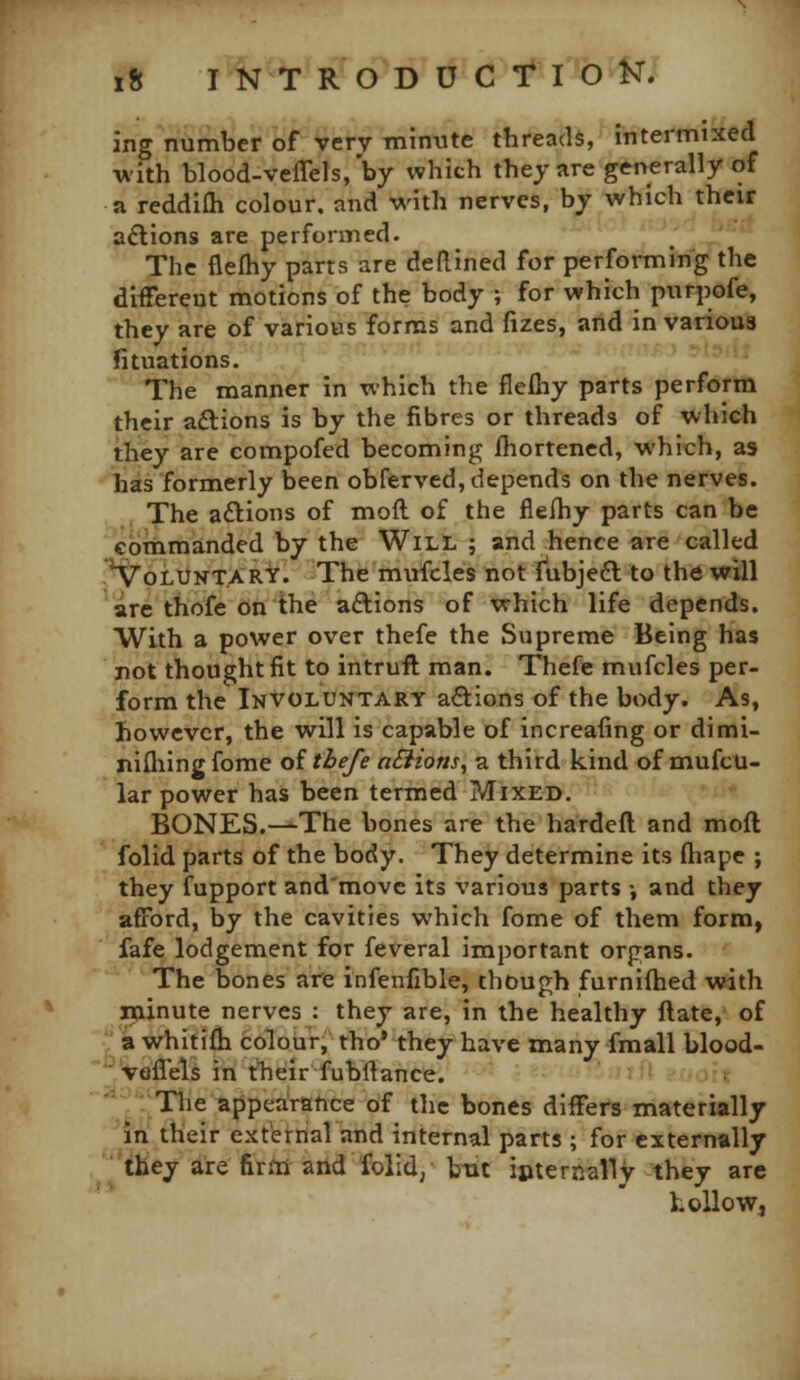 ing number of very minute threads, intermixed with blood-veffels, by which they are generally of a reddifli colour, and with nerves, by which their a£lions are performed. The flelhy parts are deRined for performing the different motions of the body ; for which purpofe, they are of various forms and fizes, and in various fituations. The manner in which the flelhy parts perform their aftions is by the fibres or threads of which they are compofed becoming ihortened, which, as has formerly been obferved, depends on the nerves. The aftions of moft of the flefhy parts can be commanded by the Will ; and hence are called .*VpLUNT.ARY. The mufcles not fiibjefl to the will are thofe on the aftions of which life depends. With a power over thefe the Supreme Being has not thought fit to intruft man. Thefe mufcles per- form the Involuntary aftions of the body. As, however, the will is capable of increafing or dimi- nifliingfome oi thefe aSiions, a third kind of mufcu- lar power has been termed Mixed. BONES.—The bones are the hardefl and moft folid parts of the body. They determine its (hape ; they fupport and'movc its various parts •, and they afford, by the cavities which fome of them form, fafe lodgement for feveral important organs. The bones are infenfible, though furniftied vfith minute nerves : they are, in the healthy ftate, of a whitifh colour, tho* they have many fmall blood- veffels in tlieir fubftance. The appearatice of the bones differs materially in their external and internal parts ; for externally they are finti and folld, but ipternaliy they are Lollow,