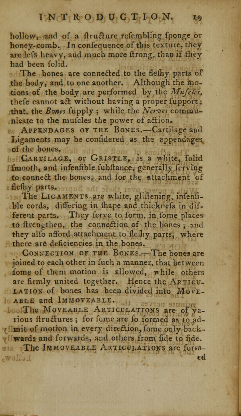 hollow, and of a ftruflure refembling fponge or honey-comb. In confequencc of this texture, they ai'e lefs heavy, and much more ftrong, thao if they had been folid. The bones are connefted to the flelhy parts of the body, and to one another. Although the mo- tions of the body are performed by the Mufclcs^ thefe cannot a£l without having a proper fupport 9 >-that, the Bones fupply ; while the A^<fr*yfj commu- .nicate to the mufcles the power of aftion. .?. Appendages of the Bones.—Cartilage and Ligaments may be confidered as the appenda^e^ _of the bones, > \ b::.; Cartilage, or Gristle,, is a whitej^ folid Iffiaaooth, and infenhble fubftance, generally fefvujg ifo conneft the bones, and for thp fttuchm'^jit 'of jifleftiy parts. -:,,! . .: . i; :■ The Ligaments jire white, gliHening, infeh'fi- ble cords, differing in (hape and thicknefs in dif- ferent parts. They ferye to form, in feme places to ftrengthen, the connexion of the bones ; and they alfo afford attachment to flefhy,parts, where there are deficiencies in the bones. .. Connection of the Bones.-r-The bones are joined to each other in fuch a i-nanner, that between iome of them motion is allowed, while others are firmly united together. Hence thq Articu- :';i,ATi0N of bones has been divided into^^OVE- ioABLE and Immoveable. ,. ^^. ^ »i>t.v^:The Moveable ARTiauLATiONS s^rffflj^ya- rious ftruftures ; for fume are fo formed as'tQ.jsd- ■^irmit of motion ia every dircdion, fome only back- ^f!»\rards and forwards, and others from fide to fide. 3IK The Immoveable Articulatioks are form- e.woL..; «tl