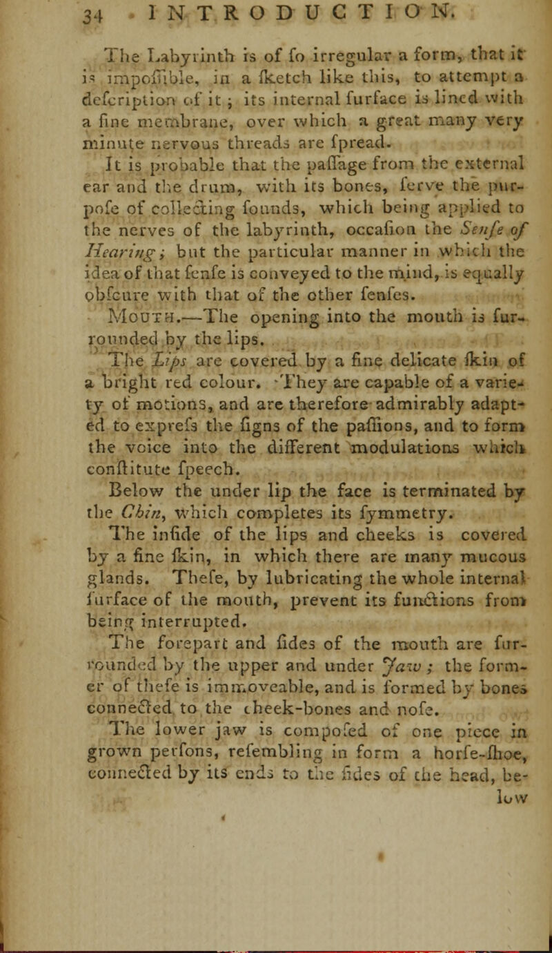 The Labyrinth is of fo irregular a form, that it is impolnble, in a fjcetch like this, to attempt a dcfcription of it ; its internal furface is lined with a fine membrane, over which a great many very minute nervous threads are fpread. It is probable that the paflage from the external ear and tl.e drum, with its bones, fcrve the pur- pnfe of collecting founds, which being applied to the nerves of the labyrinth, occafion the Senfe of Hearingi but the particular manner in which the idea of that fcnfe is conveyed to the mind, is equally obfcure with that of the other fenfes. Mouth.—The opening into the mouth is fur- l-Qiinded^by the lips. 'The iLips diVC covered by a fine delicate fkiii of a. bright red colour. -They axe capable of a varie-' ty of modons, and are therefore admirably adapt- ed to exprefs the figns of the pafiions, and to form the voice into the different modulations whicli conflitute fpeech. Below the under lip the face is terminated by the Chin, whicli completes its fymmetry. The infide of the lips and cheeks is covered by a fine ikin, in which there are many mucous glands. Thefe, by lubricating the whole internal I'urface of the mouth, prevent its functions from bsinf? interrupted. The forepart and fides of the ittouth are fiir- rountlcd by the upper and under Jaw ; the form- er of thefe is immoveable, and is Ibrmed by bones connedted, to.the cheek-bones and nofe. The lower jaw is compofed of one piece in grown perfons, refembling in form a horfe-Ilioc, conneded by its ends to the fides of the head, be- low