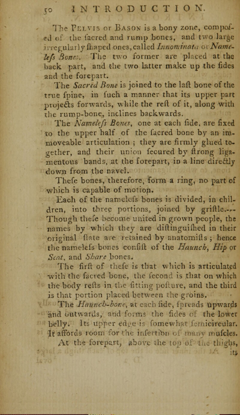 The ri:i-vi5 or Bason is a bony zone, compai- ed of the lacred and rump bones, and two large irregularly fhaped ones, called/7/«ow/«rt^/ ox Nam e- Itfs Bone:,. Tlie two former are placed at the back part, and the two latter make up the fides and the forepart. The Sacred Bone is joined to the laft bone of the true fpine, in fuch a ir.anncr that its upper part pvojefts forwards, while the reft of it, along with the rump-bone, inclines backwards. The Namelefs Bones, one at each fide, are fixed to the upper half of the facred bone by an im- moveable articulation ; they are firmly glued to- gether, and their un'on fecured by flrong liga- mentous bands, at the forepart, io a line diredtly down from the navel. Thefe bones, therefore, form a ring, no part of which is capable of motion. Each of the namelefs bones is divided, in chil- dren, into threp portions, joined by griftle.-p- Though thefe become united in grown people, the names by which they are diftinguiHied in their original flate are retained by anatomills ; hence the namelefs bones confift of the Haunch, Hip or Sent, and Share bones. The firft of thefe h that which is articulated •with the facred bone, the fecond is .that on which ' the body refts in tl.e fitting poflure, and the third is that portion placed between the groins. The Haunch-hone, at each fide, fpreads Upwards and outwards, and forms the fides of the lower 'belly* Its upper edi.>e is fomewhat femicircular. Itaffords room for the infertibn of maivy inufcles. At the forepart, above the top of ihe thighs, •'•■ it?