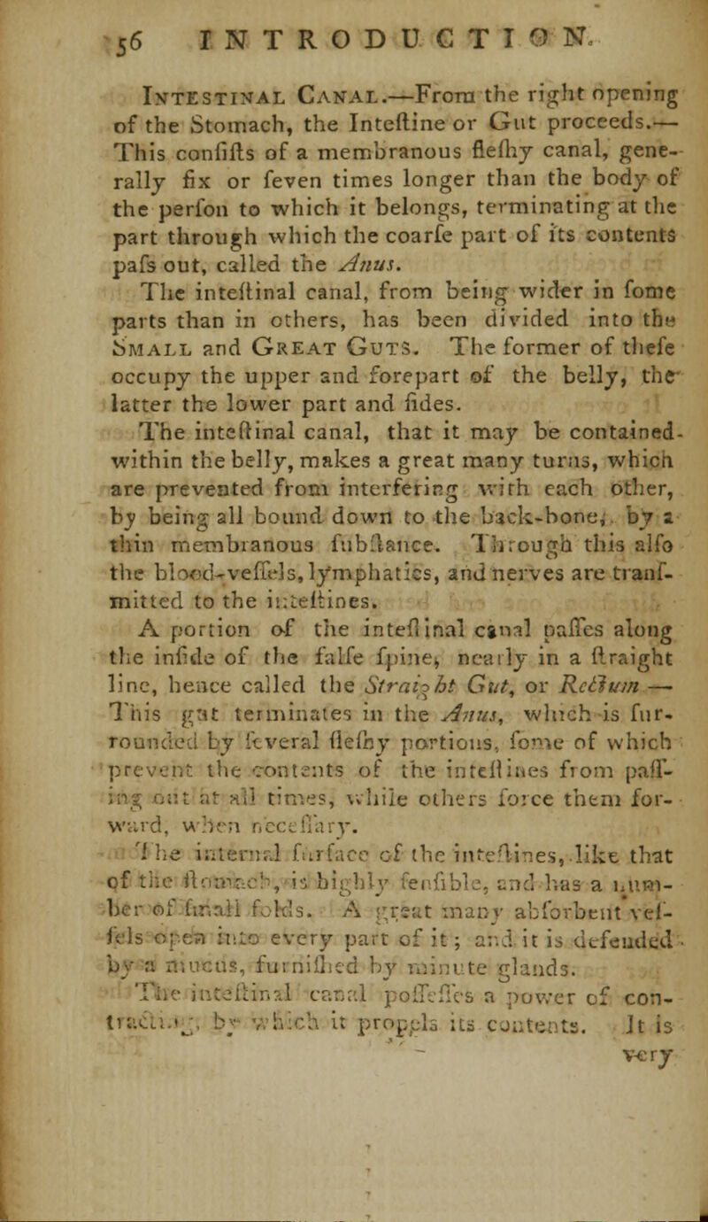 Intestinal Canal.—From the right opening of the Stomach, the Inteftine or Gut proceeds.— This confifts of a membranous fieflij canal, gene- rally fix or feven times longer than the body-of the perfon to which it belongs, terminating at the part through which the coarfe part of its contents pafs out, called the Anus. The inteflinal canal, from being wider in fomc parts than in others, has been divided into the Small and Great Guts. The former of thcfe occupy the upper and forepart of the belly, thf latter the lower part and fides. The inteflinal canal, that it may be contained- within the belly, makes a great many turns, which are prevented from interfering with each other, b}; being all bound down to the back-bone,', by a thin membranous fub'lance. Through this alfo the blo<xl-vefrejS, lymphatics, aiid nerves are tranf- mitted to the iiiteltines. A portion o-f the inteflinal cgn:?! palTes along the infide of the falfe fpine^ nearly in a flraight line, hence called the Strai-^ht Gut^ or Rctlum —■ This gat terminates in the Anus, which-is fur- rounded by ftveral flefny portions, fome of which prevent the contents of the intcHiaes from pafl- jng cut at all times, while others force them for- wvird, when nccellary. '1 lie irilenid fiirface of (he inteflines,.like that pf the ft'.-mi,acli,'is highly' fenfibk, end has a bum- ber'of-fir.aii fokls. A r^rsat many abforbcnt vef- fels opcin h'.to every part of it; ar.d it is dt-feudcd by a nmcus, fumiiLed by minute glands. Tile intefHn?.! canal polTtflcs a power of con- trjiiTli.t;^;, bv* which it propj^ls ita couttiiits. Jt is v-erj