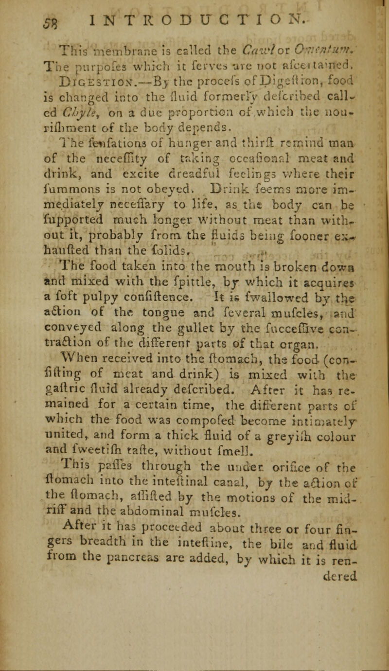 This niembrane is called the Cairlov 0'7icnfu'n. The piupoies which it ferves tive not aiceitained. DiGESTiOiV.—B>^ the procefs of Digedion, food is changed into the fluid formerly delcribed call- ed Clij/le, on a due proportion of which the nou- rifliment of the body depends. I'he feiifatioas of hunger and third remind man of the neceffity of taking occafionnl meat and drink, and excite dreadful feelings where their lummons is not obeyed. Drink feems more im- mediately ncceflary to life, as the body can be fupported much longer without meat than with- out it, probably frona the fluids being fooncr ex* handed than the folid.3. ' , , .,,». The food taken into the mouth 13 broken dowa and mixed with the fpittie, by which it acquires a foft pulpy confiftence. It is fwallowcd by the a<3:ion of the tongue and feveral mufcles, -and conveyed along the gullet by the fuccefSve con- traftion of the difiierent parts of that organ. When received into the ftomach, the food (con- filling of meat and drink) is mijscd with the gaftric fluid already defcribed. After it has re- mained for a certain time, the difterent parts of which the food was compofed become Jntiniatelj united, and form a thick fluid of a greyilh colour and fwectifh tafte, without fmelh Ihis pailes through the under, orifice of the flomach into the inteftinal canal, by the adion of the flomach, alliRed by the motions of the mid- riiTand the abdominal mufcles. After it has proceeded about three or four fin- gers breadth in the inteftine, the bile and fluid from the pancreas are added, by which it is ren- dered