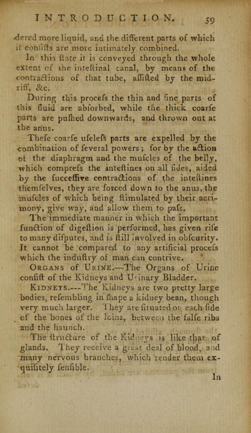 tiered more liquid, and the different parts of which it confifls are inore ijitinaately combined. In this (tare it is conveyed through the whole extent of the iuteflinal canal, by means of the contradlions of that tube, affiiled by the mid- riff, &c. During this procefs the thin and fine parts of this fluid are abforbed, while the thick coarfe parts are puflied downwards, and thrown out at the anus. Thefc coarfe ufelef^ parts are expelled by the combination of fcveral powers ; for by the uftioH ot the diaphragm and the mufcles of the belly, which comprefs the inteftines on all fides, aided by the fucceffire contradlions of the inteftines themfelves, they are forced down to the anus, the mufcles of which being ftimulated by their acri- mony, give way, and allow them to pafs. The immediate manner in which the important function of digeftien is performed, has given rife tomany difputes, and is ftil] involved in obfcurity. It cannot be compared to any artificial procefs which the induftry of man can contrive. Organs of URi>fE.—The Organs of Urine confift of the Kidneys and U' inary Bladder. Kidneys The Kidneys are two pretty large bodies, refembling in I'hape a kidney bean, though very much larger. lliey arefiluatedor.- each fide of the bones of the loins, b^twesii^ t^e.falfe fibs and the haunch. - i ,; u . .'- , ,^ The ftruftiire of the Kidneys is like that of glands. They receive a grtac deal of bloojd, aid many nervous branches, which render them ex- quifitcly fenfiblc. In