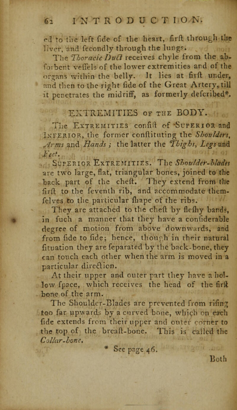 rd to tlie left {Ide of the heart, firfl through the liver, and fecondly through the lung?. The Thoracic Du6i receives chyle from the ab- fovbcrt veffels of the lower extremities ard of the oi-gans within the belly. It lies at firft under, ' nnd tlien to the right fide of the Great Artery, till it penetrates the midriff, as formerly defcribed*. EXTREMITIES of the BODY. The Extremities confill of'Superior and J^'FERIOR, the former conftitnting the Shoi/lders, ,i/4rms and Hands ; the latter the Thighs, Legs and ^j-f, I^UPERIQR Extremities. The Shnulder-hladei are two Targe, flat, triangular bones, joined to the back part of the cheft. They extend from the ilrfl to the feventh rib, and accommodate them- felves to the particular fliape of the ribs. They are attached to tlie cheft; by flefliy bands, in fuch a manner that they have a coniiderable degree of motion from above downwards, and from fide to fide; hence, thouph in their natural fituation they are feparatcd by the back-bone, they can touch each other when the arm is moved in a particular dire£licn. At their upper and outer part they have a hol- low fpace, which receives the head of the firft bone of the arm. The Shouldcr-Blades are prevented from rifin;; too far upwards by a curved bone, whi^h on each fide extends from their upper and otitC'r corner to the top of the breaft-bone. This is cfallcd tlie Collar-hone. '-■'^- .■ * See page 46. Both