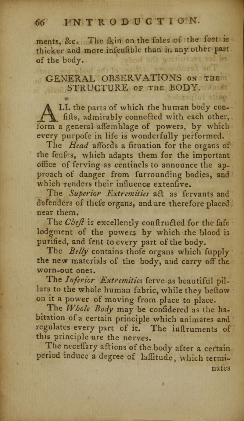 ments, &c. The flcin on the foles of the feel is thicker and more infenfiblc than in any other part of the body. GENERAL OBSERVATIONS on the STRUCTURE of the BODY. w ALL the parts of which the human body con- fifts, admirably connefted with each other, form a general affemblage of powers, by which every purpofe in life is wonderfully performed. The Head affords a fituation for the organs of the fenfes, which adapts them for the important oilice of ferving as centinels to announce the ap- proach of danger from furrounding bodies, and vhich renders their influence extenfive. The Superior Extremities aft as fervants and defenders of thefc organs, and are therefore placed near them. The C/jeJl is excellently conftru£led for the fafe lodgment of the powers by which the blood is puritied, and fent to every part of the body. The Be//f contains thofe organs which fupply the new materials of the body, and carry off the worn-out ones. The Inferior Extremities ferve as beautiful pil- lars to the whole human fabric, while they beftow on it a power of moving from place to place. The Whole Body may be confidered as the ha- bitation of a certain principle which animates and regulates every part of it. The inaruments of this principle are the nerves. The neceffary aftions of the body after a certain period induce a degree of lafiitude, which termi- nates