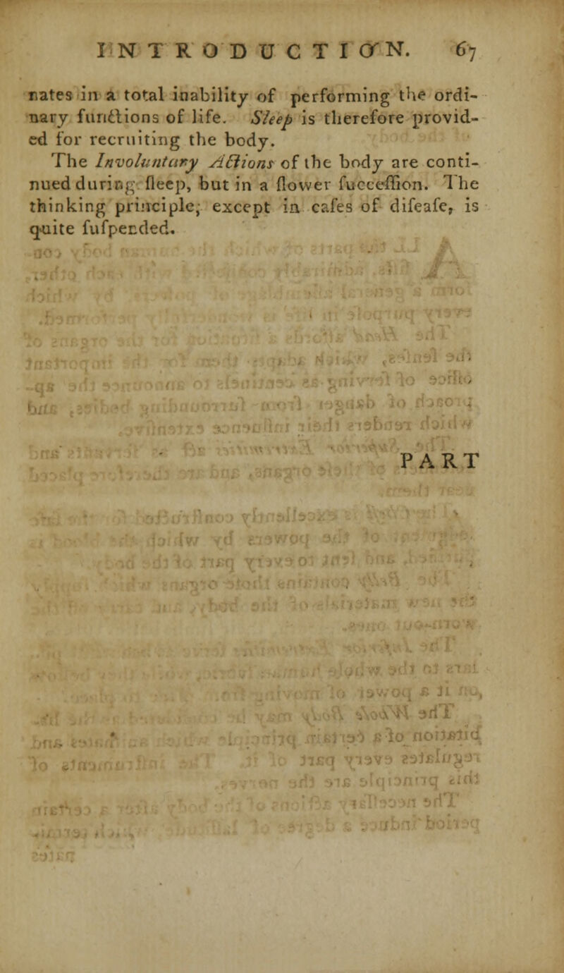 nates in a total inability of performing the ordi- nary fiindlions of life. Sleep is therefore provid- ed for recruiting the body. The Involuntary ABions of ihc bady are conti- nued during; flecp, but in a flower fucceffion. The thinking pri.'iciple, except in cafes of difeafe, is q'^uite fufpended. PART