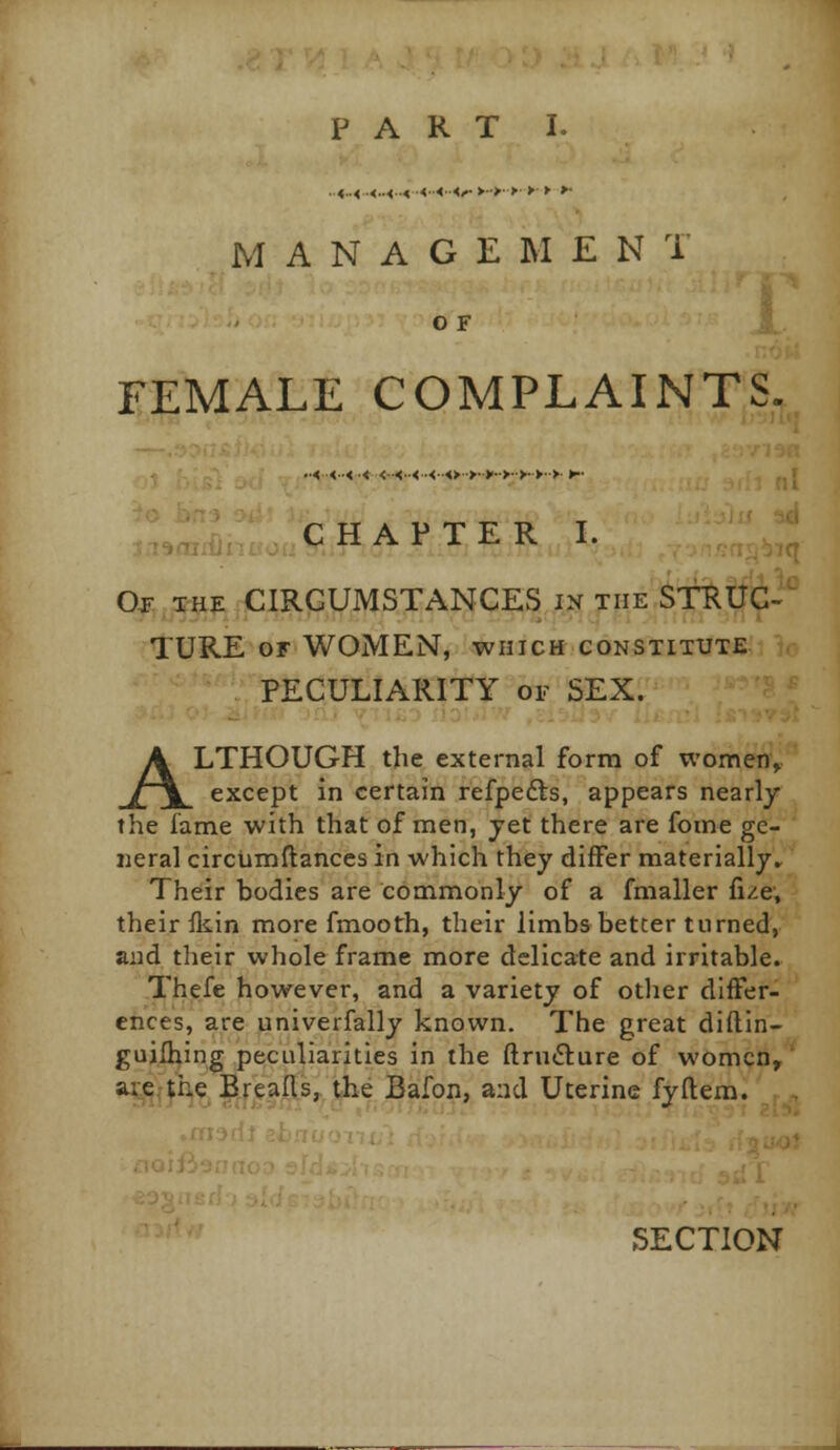 M A N A G E M E N 1 OF t FEMALE COMPLAINTS. •■<<•■< ■< <■■<■•<•<■■<>■>••>'■•>•>■>•■> ►■• . . CHAPTER I. Oj- the circumstances in the STRUC- TURE or WOMEN, which constitute PECULIARITY or SEX. ALTHOUGH the external form of women, except in certain refpefts, appears nearly the lame with that of men, yet there are fome ge- neral circumftances in which they differ materially^ Their bodies are commonly of a fmaller fi/e, their fkin more fmooth, their limbs better turned, and their whole frame more delicate and irritable. Thefe however, and a variety of other differ- ences, are univerfally known. The great diftin- guilhing peculiarities in the ftrnfture of women, aie.the Breads, the Bafon, and Uterine fyftem. SECTION