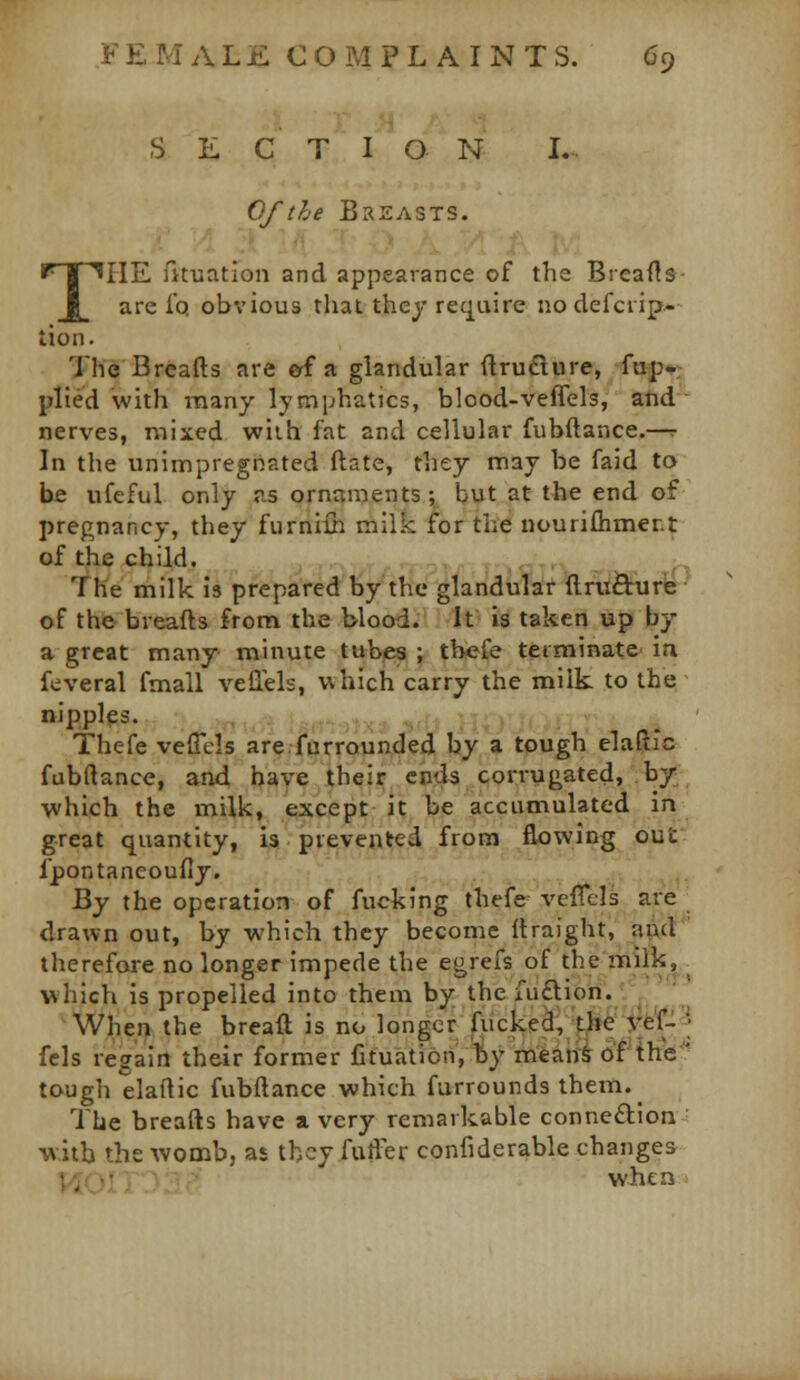 I M S E C T I O N I.. Of the Breasts. THE fituation and appearance of the Breafls are Iq obvious that they require nodefcrip- tion. The Breads are erf a glandular ftruflure, fof?*: plied with many lymphatics, blood-veffels, atid ■ nerves, mixed wiih fat and cellular fubftance.—r In the unimpregnated ftate, they may be faid to be ufeful only as ornaments; but at the end of pregnancy, they furniih milk for the nouriflimer.t of the child. The milk is prepared by the glandular ftnl&iirb of the breads from the blood. It is taken up by a great many minute tubes ; thefe tetminate- in feveral fmall veilels, which carry the milk to the nipples. Thefe veffcls arefurrounded by a tough elaftlc fubftance, and have their ends corrugated, by, which the milk, except it be accumulated In great quantity, is prevented from^fliowing out fpontaneoufiy. V^y the operation of fucking thefe velTels are drawn out, by which they become Itraight, aivd  therefore no longer impede the egrefs of the milk^ which is propelled into them by the iu£l:ion. ' ' When the bread is no longer fucked, ji»e yef- ; fels regain their former jGtuation, by mean^ of the'' tough elaftic fubftance which furrounds them._ The breads have a very remarkable connexion ■ with the womb, as they fuller confiderable changes