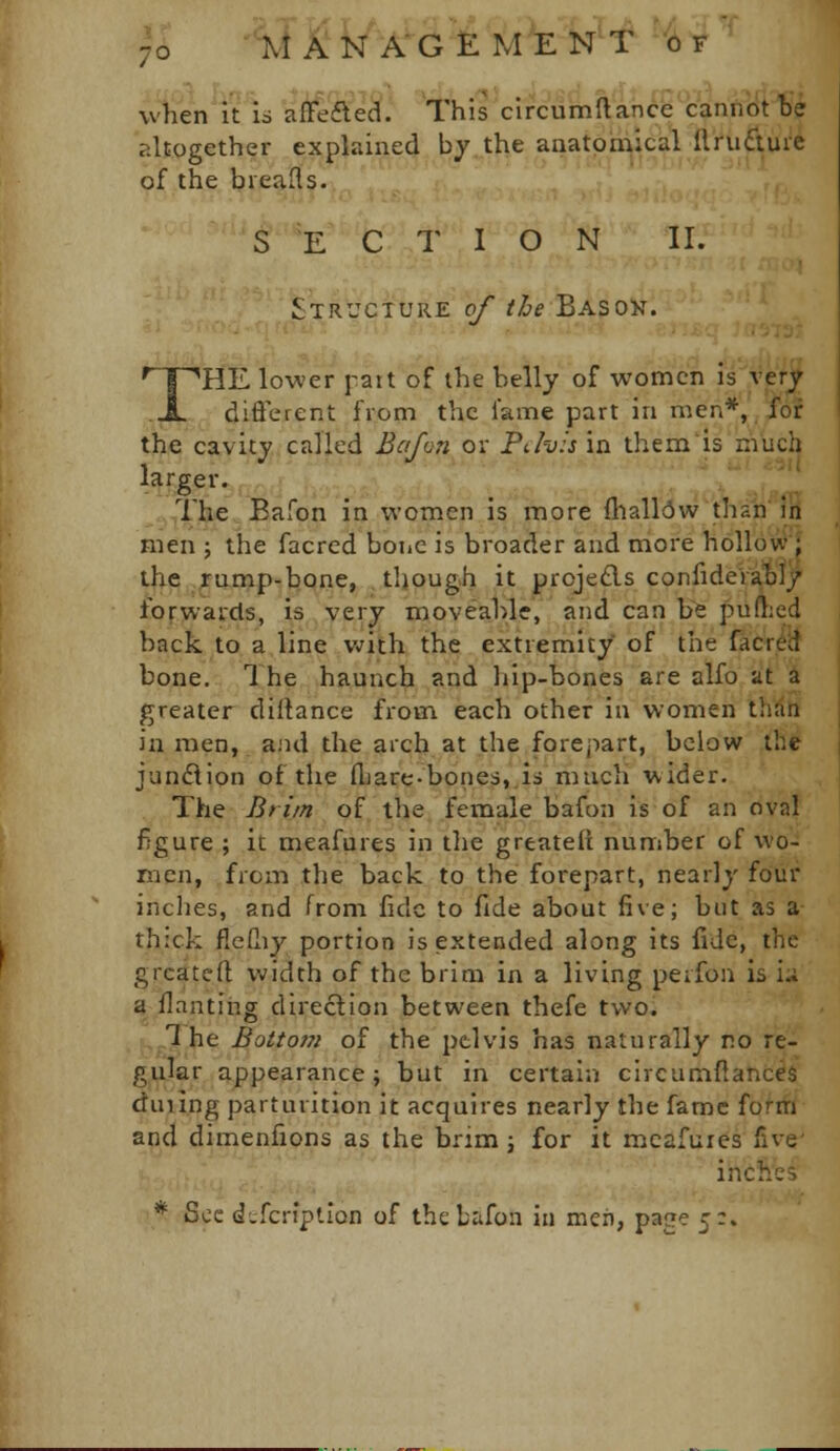 when itls 'i^e^e^l This clrcumftahde'cannot te altogether explained by the anatomical ft'fuftuie of the bieafls. S E C T I O N II. Structure p/ t/je Baso's. '^T^HE lower pait of the belly of women is ver^ A. difterent from the lame part in men*, i'or the cavity called Bcifon or PJvis in them'is much larser. ,The Bafon in women is more {nall(5w'than in men ; the facred bone is broader and more hollow)'^ the rump-bone, though it prcje£ls confideraoljr forwards, is very moveable, and can \it puf};ed back to a line v^ith the extremity of the facred bone. 1 he haunch and liip-bones are alfo at 4 greater diltance from each other in women thdh in men, a.'ui the arch at the forepart, below the junflion of the fliare-bones.is much wider. The Brim of the female bafon is of an oval figure ; it meafures in the greateli number of wo- men, from the back to the forepart, nearly four inches, and from fide to fide about five; but as a thick flePny portion is extended along its fide, the grcatefl; width of the brim in a living peifon is i.i a ilanting direction between thefe two. ,The Botto77i of the pelvis has naturally no re- gular appearance \ but in certain circumftances duiing parturition it acquires nearly the fame forif/ and dimenfions as the brim; for it mcafuies five i-c'-- * Sec d^fcriptlon of the Lafon in men, page 5:.