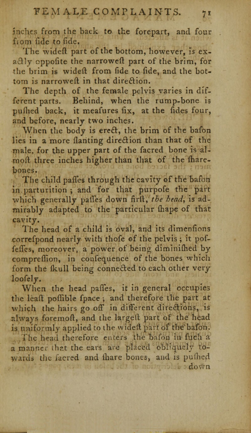 inches from the back to the forepart, and four f I cm fide to fide. The widefl. part of the bottom, however, is ex- nQ.]y oppofite the narrowed part of the brim, for the brim is wideft from fide to fide, and the bot- tom is narrowed in that direftion. The depth of the fenaale pelvis varies in dif- ferent parts. Behind, when the rump-bone is puflied back, it meafures fix, at the fides four, and before, nearlj two inches. .. When the body is ereft, the brim of the bafon lies in a more flanting dire£lion than that of the male, for the upper part of the facred bone is^al- moft three inches higher than that of the fhare- bones. ',' '' ''' t' The child pafles through the cavity of the bafbrx in parturition ; and for that purpofe the part which generally palTes down fird, the head, is ad- mirably adapted to the particular diape of that cavity. _ . The head of a child is oval, and its dimenfions correfpond nearly with thofe of the pelvis ; it pof- fefies, moreover, a power of beinj^ diminiOied by compreflHon, in coufequence of the bones which form the flcull being connefted to each other very loofely. When the head paflfes, it in general occupies the lead pofl[ible fpace •, and therefore the part at which the hairs go ofF in different diredlioris, is always foremod, and the larged part of the head is uniformly applied to the wideft part of thebafon. The head therefore caters the bafon in fuch'A a manner thr.t the ears are pilaced obliquely t'd- ■vvards the facred and ihare Ijones, and is pudied down