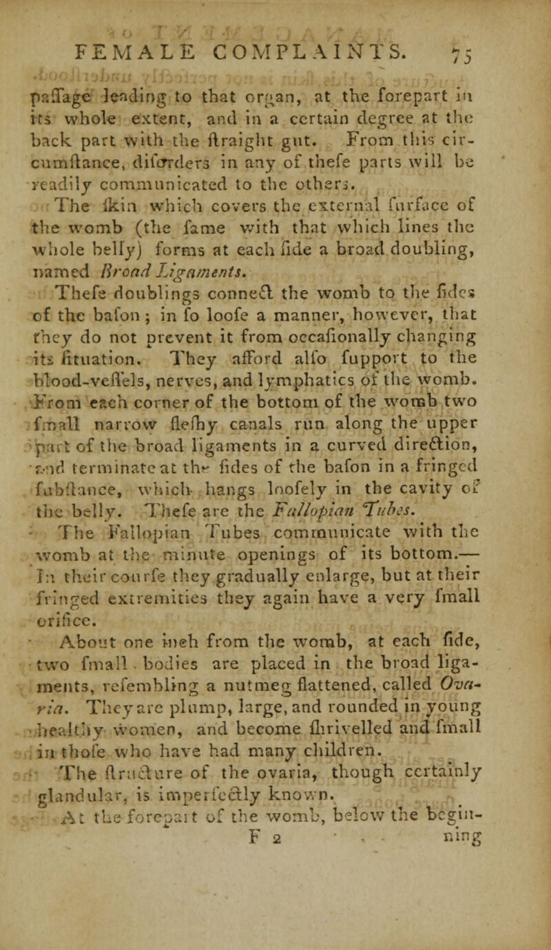 : )}•-,- . • ■ ■. ,. , •_ - paiTagcf lading to that or;:;an, at tlve forepart in its whole extent, and in a certain degree at the back part with the ftraiglu gut. From this cir- cumftance, diicrrders in any of thefe parts will be ycadilj communicated to the otheri. The Ikiii which covers the external fm-facc of the womb (the fame v/ith that which lines the whole belly) forms at each iTide a broad doubling, named Broad Ligaments. Thefe doublings connetfl the womb to the fides of the bafon ; in fo loofe a manner, however, that fhey do not prevent it from occalionally changing its fituation. They afford alfo fupport to the blood-veflels, nerves, and lymphatics of the womb. From each corner of the bottom of the wonsb two ifmall narrow flefhy canals run along the upper r^ait of the broad ligaments in a curved direftion, ■j.-'Ad terminate at th^- fides of rhe bafon in a fringed fubilance, wliich- hangs loofely in the cavity oif tljc belly. Tliefe are the Fctilopian Tuh^s. The Fallopian Tubes coiTjmunicate Avith the womb at tlie minute openings of its bottom.— In their courfe they gradually enlarge, but at their fringed extremities they again have a very fmall oritlcc. About one ineh from the womb, at each fide, two fmall ■ bodies are placed in the broad liga- ments, refembling a nutmeg flattened, called Ovci- ria. They arc plump, large, and rounded in young -;-:>healthy women, and become flirivelled and fmall «din thofe who have had many children. The ftrnclure of the ovaria, though certainly glandular, is impericcily known. '_ At the forcpait of the womb, below the begin- F 2 ning