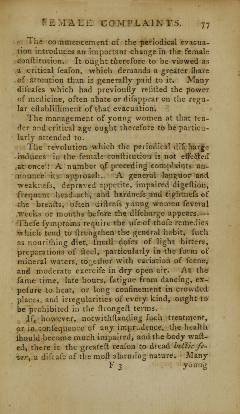 ' The- cotntnencement of the periodical evacua- tion introduces an important change in the fcniale couftitution. It oui;ht tiierefore to be viewed as a critical feafon, which demands a greater fliare of attention than is generally paid to it. Many difeafes which had previoufly relifled the power of medicine, often abate or difappear on the regu- lar ellablifiiment of that evacuation. The management of yonng women at that ten- der and critical age ought therefore to be particu- larly attended to. The revolution which the periodica] difcharge imluces in the female cooltitution is not efFedled at once\' A number o,f preceding complaints an- nounce its approadi. A general languor and weaki'.efs, depraved appetite, impaired digeftion, fr«q.aent head-ach, and hnvdnefe and tightnefs of ;hc breads, often dJllrets young women ieveral weeks or months before the difcharge appears.— Thcfe fymptoms require the ufe of thofe remedies wliich tend to ftrengthen tlie general habit, fuch ns nouriiliing diet, fmalT dofes of light bitters, preparations of fteel, particularly in the form of mineral waters, to;;cther with variation of fcene,- and moderate exercife in dry open air. At the fame time, late hours, fatigue from dancing, ex- pofure to heat, or long confinement in crowded places, and irregularities of every iiind, ought to be prohibited in the llrongeft terms. Jf, however, notwithfUnding fuch treatment, or in confequence of any impn-dence, the health ihould become much impaired, and the body waft- ed, thtre is the greateft reafon to dread hetlic fe- ver., a difcafc of the mod alarmiug nature. - Many F 3 young