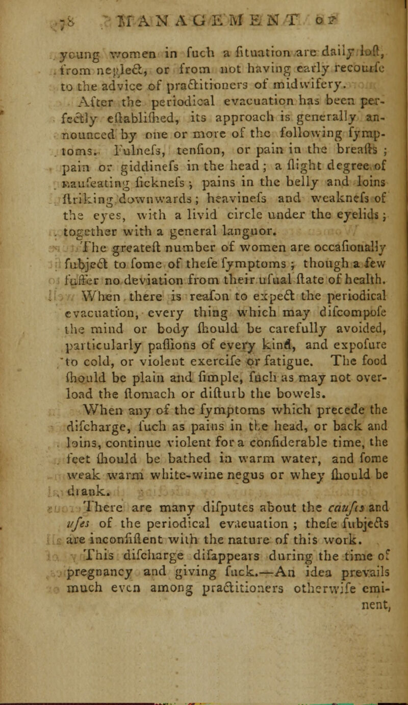 ycung v/omen in fuch a fituatton are dailj.lfxft, from nejfleft, or from not having early recoutfc to the advice of praftitioners of midwifery. After the periodical evacuation has been per- fectly eftabliihed, its approach is generally an- nounced by one or more of the following fymp- toms. I'ulnefs, tenfion, or pain in the breafts ; pain or giddinefs in the head; a flight degree of Kauleating ficknefs •, pains in the belly and loins llrikJngdownwards; heavinefs and weakncfs of the eyes, with a livid circle under the eyelids; . together with a general Linguor. The greateft number of women are occafiorially rubjie<S to fome of thefe fymptoms ; though a few fuffer no deviation from their ufualftate of health. When.there is reafon to expert the periodical evacuation, every thing which may difcompofe the mind or body fliould be carefully avoided, particularly pafliona of evei'y kind, and expofure 'to cold, or violent exercife or fatigue. The food (hould be plain and fimple, fuch as may not over- load the ftoniach or difturb the bowels. When any of the fymptoms which precede the difcharge, fuch as pains in the head, or back and . loins, continue violent for a confiderable time, the feet thould be bathed in warm water, and fome weak warm white-wine negus or whey iliould be , draok* , :There are many difputes about the caufcsitii i/fes of the periodical evacuation ; thcfe fubjcfts are inconliflent wiih the nature of this work. This difcharge difappears during the time of pregnancy and giving fuck.—An idea prevails much even among praditioners othcrwife emi- nent,