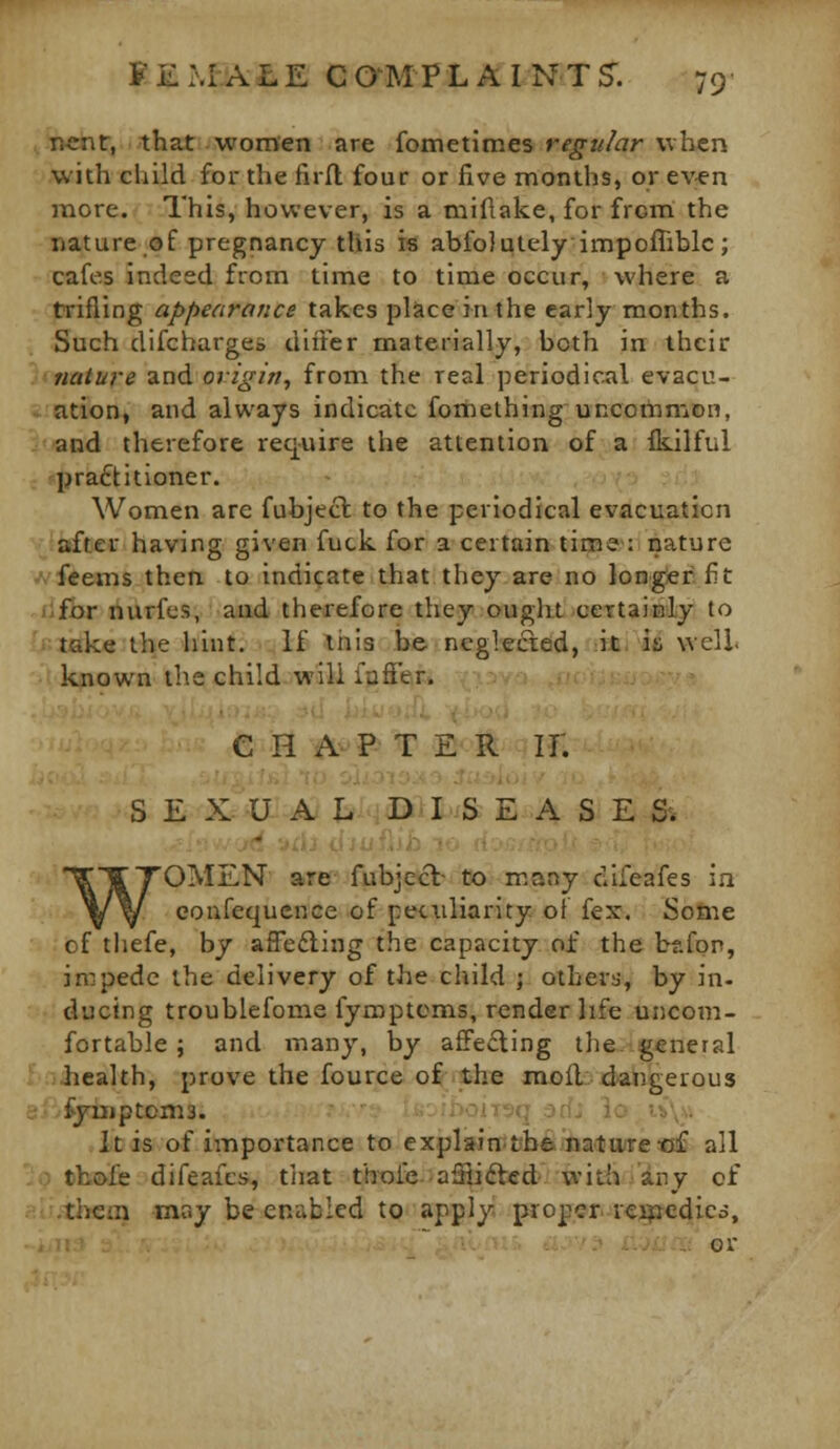 r.cnr, that women are fometimes regular when with child for the firfl four or five months, or ev^n more. This, however, is a miflake, for from: the nature of pregnancy this is abfolutely impofliblc; cafes indeed from time to time occur, where a trifling appearance takes place in the early months. Such difchargco diiFcr niaterially, both in their \(tMture and origin, from the real periodio^il evacu- axtttion, and always indicate fomethinguncoilnnjDn, Iwand therefore req-uire the attention of a fkilful practitioner. Women are fubjecl to the periodical evacuation ^(^iafter having given fuck for a certain time : nature A'feems then to indicate that they are no longer fit for nurfes, aad therefore they ought ceTtainly to take the hint. If this be neglected, it is well l-uiown the child will lafi'er. C H 4^^'P^T E<R II. S E X U A X- .DH^iS: EASE &. 'OMEN' aref' fubje^cb to many difeafes ia eoufequcnce of peculiarity of fex. Sofiie of tliefe, by affefling the capacity of the bafon, impede the delivery of the child j others, by in- ducing troublefome fyroptoms, render life uncom- fortable ; and many, by affecting the. general health, prove the fource o^ithe jnu){l:; dangerous fyuiptoma. ' ' .-M-jq ::.r,^ i: ;^_ It is of importance to explain:fcb6jlia'l!iMrctjf all tbofe difeafes, tliat thole afHifted with any of them may be eniiblcd to apply proper rei^cdicd, .. or