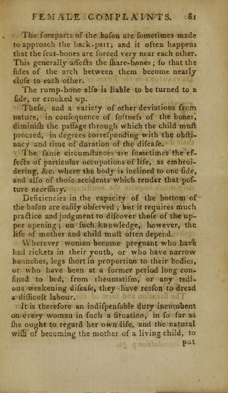 The foreparts of the bafon are fometimes made to approach the back-part; and it often happens that the feat-bones are forced very near each other. This generally affefts the fhare-b^nes ; io that the fides of the arch between them become nearly elofe to each other. The rump-bone alfo is liable to be turned to a fide, or crooked up. Thefe, and a variety of other deviations from nature, in confequence of foftnefs of the bones, diminifh the paffage through which the child mufl proceed, in degrees correfponding with the obfli- nacy and time of duration of the difeafe. The fame circumftances are fometimes th^'-ef- fecls of particular occupations of life, as embroi- dering, &c. where the body is inclined to one fide, and alfo of thofe accidents which render that pof- turc neceffary. Deficiencies in the capacity of the bottom of the bafon are eaftly obferved ; but it requires much practice and judgment to difcover thefe of the up- per opening ; on fuch knowledge, however, the life of mother and child muft often depend. Wherever women become pregnant who have had rickets in their youth, or who have narrow haunches, legs fliort in proportion to their bodies, or who have been at a former period long con- fined to bed, from rheumatifni, or any tedi- ous weakening difeafe, they -havfr reafo^tadread a difHcuk labour. -J''- ^^''^f <■•: -■■i ^ It is therefore an indifpenfable duty incumbent on every woman in fuch a fituation, in fo far as fhe ought to regard her own life, and the natural wifla of becoming the mother of a living child, to put