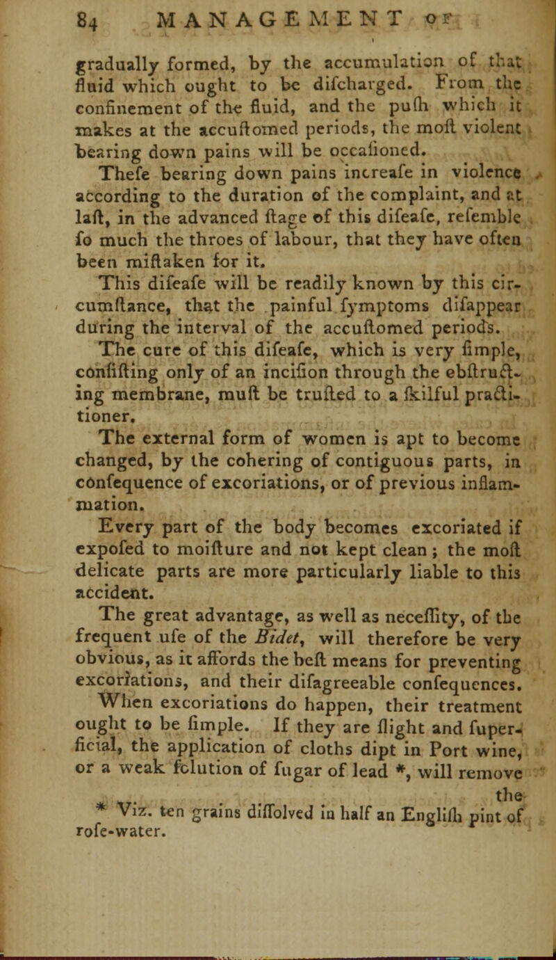 gradually formed, by the accumulation of that fluid which ought to be difcharged. From the confinement of th-e fluid, and the pu(h which it makes at the accuftomed periods, the moll violent bearing down pains will be occalioned. Thefe bearing down pains increafe in violence according to the duration of the complaint, and at laft, in the advanced ftage of this difeafc, refemble fo much the throes of labour, that they have often been miftaken for it. This difeafe will be readily known by this cir- cumflance, that the painful fymptoms difappear during the interval of the accuftomed periods. The cure of this difeafc, which is very fimple, confifting only of an incilion through the ebftrufl- ing membrane, muft be trufled to a Ikilful pradi- tioner. The external form of women is apt to become changed, by the cohering of contiguous parts, in confequence of excoriations, or of previous inflam- mation. Every part of the body becomes excoriated if expofed to moifture and not kept clean; the mofl delicate parts are more particularly liable to this accident. The great advantage, as well as necellity, of the frequent ufe of the Eidety will therefore be very obvious, as it aiFords the befl means for preventing excoriations, and their difagreeable confequences. When excoriations do happen, their treatment ought to be fimple. If they are flight and fuper- ficial, the application of cloths dipt in Port wine, or a weak fclution of fugar of lead *, will remove the * Viz. ten grains dlffolved In half an Engllfli pint of rofe-water.