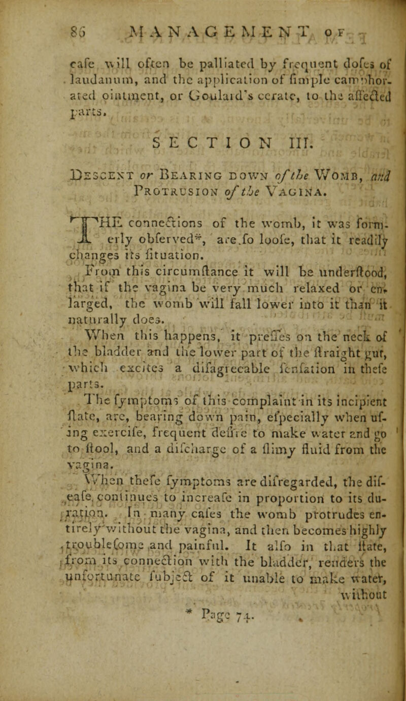 cafe will often be palliated by frequent dofts of . laudanum, and the ap[>licalion of finiple carrr^hor- ated oiiuiijcnt, or Uoulaid's cerate, to thi adedeil J-arts. SECTION III. DsscEXT or Bearing down of the Womb, nfid Protrusion o/tLe Vagina. ' ' ^ I ''HE connections of the \von\b, It was forni- ^Jt , erly obferved^, are.fo loofe, that it readily cjianges its fituation. . ,Eroin this circumftance It will be underftood, tnat if the vagina be very miich relaxed or cni. iarged, the womb will fall lower intd it than it naturally doea. , .',,'' 'j'^ When this happens,''it''^pr'e{Ie's on tHeVeck of the bladder jmd the lower part of tJie ftraight j;uf, •which excites a difagrecable fcnfation in thefe ; parts. ■;';'■ ^'■'-•'''.'_; . The fymptom3 of this corhplaintln its incipient flate, arc, bearing down pain, efpecially when uf- ing e::ercife, frequent defue to make water end go to.itool, and a dilciiargc of a (limy fluid from the vagina. ,., Vihzn thefe fymptoms aredlfregarded, the dif- .^eafe, continues to increafc in proportion to its du- i/atiqa. In; many cafes the womb protrudes en- tirely'v/ithout the vagina, and tlien becomes highly , trouble Come ,and painful. It alfo in that Itate, ^^/°^} A'^^*?-']'?^?^'.'^ ^'^'^ ^^e bladder; render^ the .,»^nfQr^u^^te.'Tubje£t of it unable to makq wateV, without *P.go7.t. . •■■'■