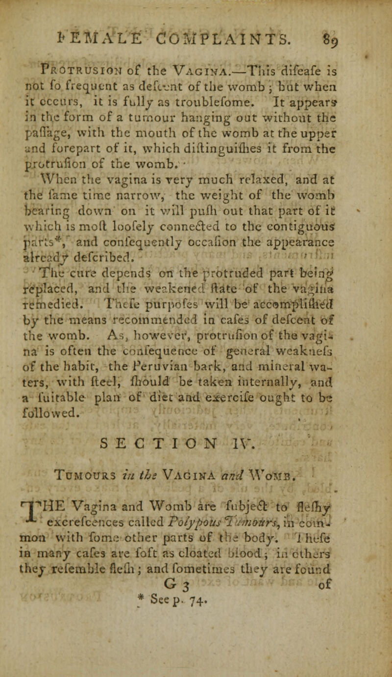 •I*r'6trusion of the Vagina.—This difeafe is not fo frequent as defcvnt of the wonnib ; but whea it ccciirs, it is fully as troublefome. It appears in the form of a tumour hanging out without the paflage, with the mouth of the womb at the upper und forepart of it, which diftinguiflies it from the pTotrufion of the womb. • When the vagina is rery much relaxed, arid at the fame time narrow, the weight of the womb bearing down on it v;ill pufh out that part of it which is mod loofely connected to the contiguous parls*/ and confequently occalion the appearance alread/defcribed. ^-.ut un^iiln The cure depends on the j-rotrudei part befri'^ replaced, and the weakened ftite of the va;>iiia tehiedied. Thcfe purpofes will be'aCcom|>TiSl<?d by the means recommended in cafes of defcent of the wonib. As, however, protrufion of the vagi-; na is often the confequence of general weaknefs of the habit, the Peruvian bark, and mineral wa- ters, with fteel, fliould be taken internally, and a fuitable plan of' diet and exercife ought to b« followed. SECTION IV. Tumours i/i ths Vagina and Wo^is. n[^HE Vagina and Womb are fubje^-ttf fl@fRy •*■ excrefcences called Polypous ?'v/);ojjrr>, i^'cdihi mon with fome other parts of the body. 1 hefe in many cafes are foft as cloated blood; in others they refemble fleili; and fometimes they are found G^ of * See p. 74.