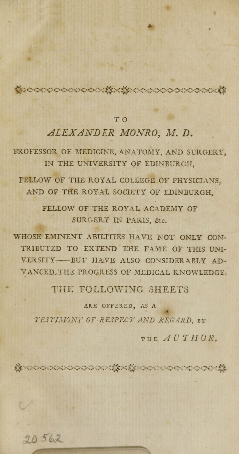 ^;<^;o<:x:^<^<>c:<>c^<>::>:::|^x^x:••<^c^:>o<>::>c<x^•c<>^ T O ALEXANDER MONRO, M. D. PROFESSOR OF MEDICINE, ANATOMY, AND SURGERY, IN THE UNIVERSITY OF EDINBURGH, FELLOW OF THE ROYAL COLLEGE OF PHYSICIANS, AND OF THE ROYAL SOCIETY OF EDINBURGH, FELLOW OF THE ROYAL ACADEMY OF SURGERY IN PARIS, See. WHOSE EMINENT ABILITIES HAVE NOT ONLY CON- TRIBUTED TO EXTEND THE FAME OF THIS UNI- VERSITY BUT HAVE ALSO CONSIDERABLY AD- VANCED, THiL PROGRESS OF MEDICAL KNOWLEDGE, THE FOLLOWING SHEETS ARE OFFERED, AS A 7ESTIMONf OF RESPECT AND REGARD, r; the AUTHOR. »o<x>oooqo<$x$: - •■'■ xx>dfe