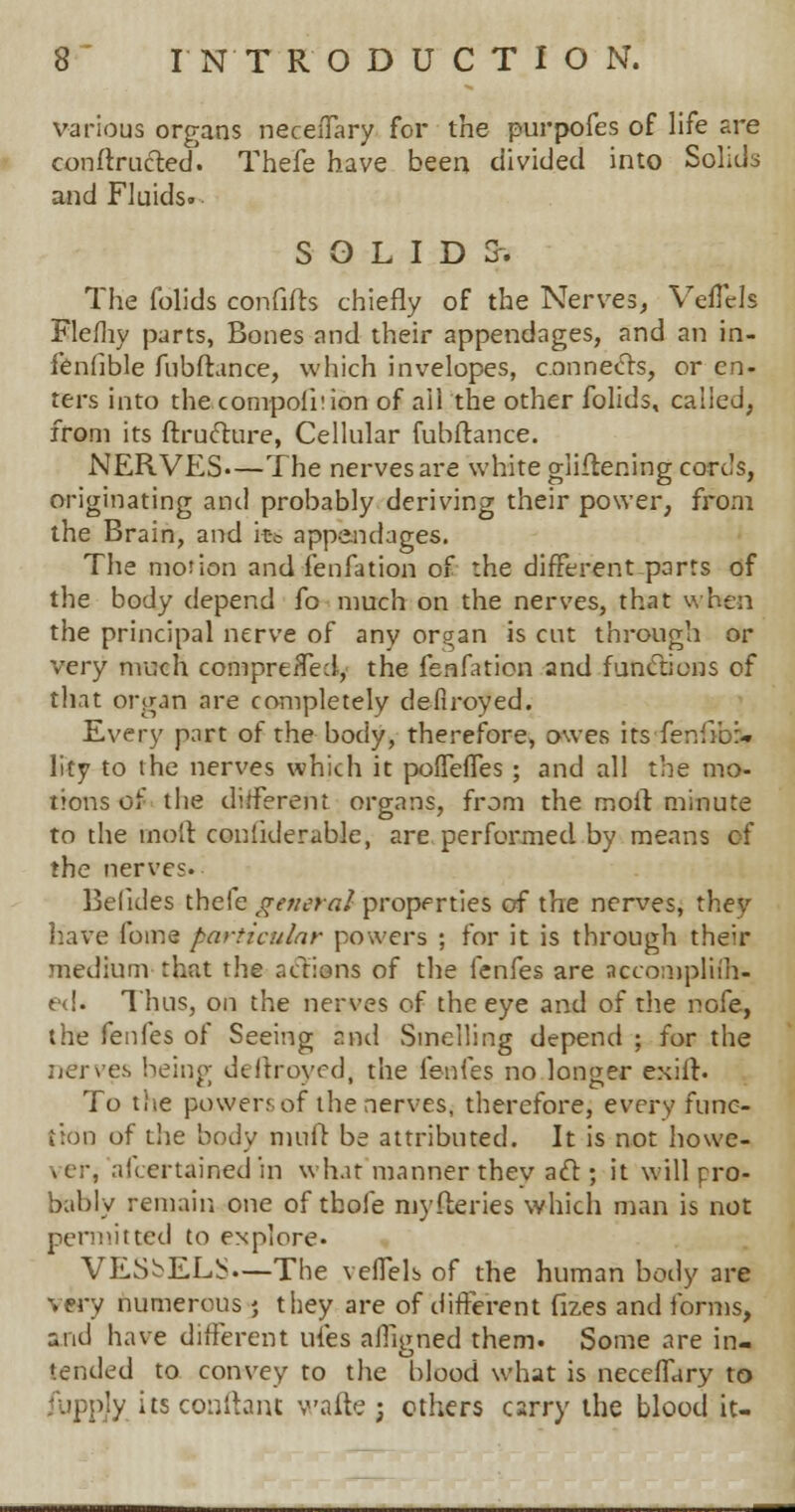 various organs neceiTary for the purpofes of life are conftruclred. Thefe have been divided into Solids and Fluids. SOLIDS. The folids confifts chiefly of the Nerves, Veflels Flefhy parts, Bones and their appendages, and an in- ienfible fubftance, which invelopes, connects, or en- ters into the compoiiiion of all the other folids, called, from its ftructure, Cellular fubftance. NERVES.—The nerves are white gliflening cords, originating and probably deriving their power, from the Brain, and it-c appendages. The motion and fen fat ion of the different-parts of the body depend fo much on the nerves, that when the principal nerve of any organ is cut through or very much compreffed, the fenfation and functions of that organ are completely defiroyed. Every part of the body, therefore, owes its fenfiba* lity to the nerves which it pofTeffes ; and all the mo- tions of the different organs, from the moil minute to the moll confklerable, are performed by means of the nerves. Belides thefe general properties of the nerves, they have fome particular powers ; for it is through their medium that the actions of the fenfes are accompliih- e<!. Thus, on the nerves of the eye and of the nofe, the fenfes of Seeing and Smelling depend ; for the nerves being; deftroyed, the fenfes no longer exiir. To tiie powers of the nerves, therefore, every func- tion of the body muff be attributed. It is not howe- >(.;•, alcertained in what manner thev act; it will pro- bably remain one of tbofe myfteries which man is not permitted to explore. VESSELS.—The veffels of the human body are very numerous; they are of different fizes and forms, and have different ufes affigned them. Some are in- tended to convey to the blood what is neceffary to ijy its conftant wafte ; others carry the blood it-