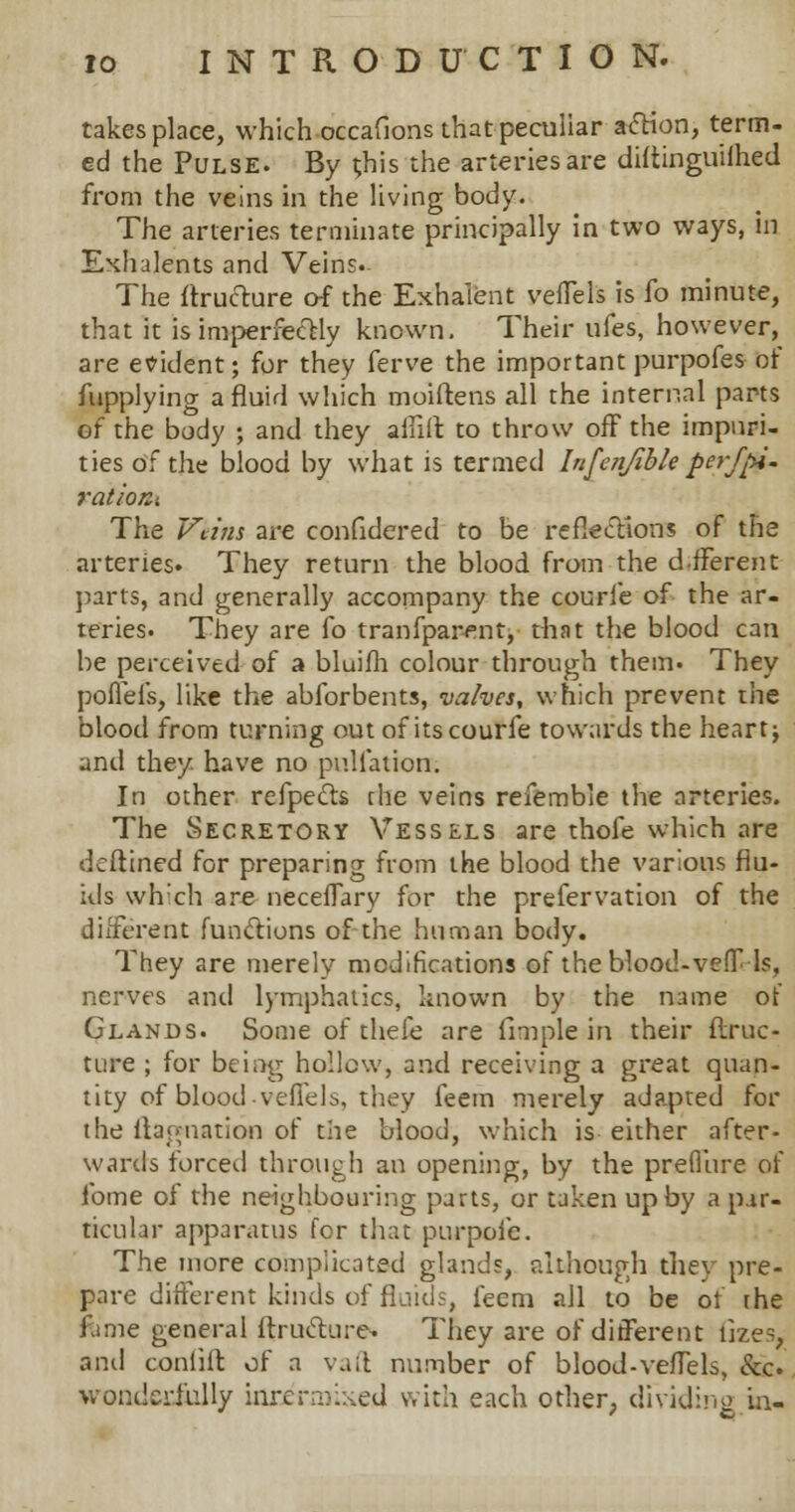 takes place, which occafions that peculiar action, term- ed the Pulse. By this the arteries are diftinguilhed from the veins in the living body. The arteries terminate principally in two ways, in Exhalents and Veins. The ftructure of the Exhaient vefTels is fo minute, that it is imperfectly known. Their ufes, however, are evident; for they ferve the important purpofes of Supplying a fluid which moiftens all the internal parts of the body ; and they a In ft to throw off the impuri- ties of the blood by what is termed Infenfible perfjH- ration-. The Veins are confidered to be reflections of the arteries. They return the blood from the dfFerent parts, and generally accompany the courfe of the ar- teries. They are fo tranfparent, that the blood can be perceived of a bluifh colour through them. They poflefs, like the abforbents, valves, which prevent the blood from turning out of its courfe towards the heart; and they have no puliation. In other refpects the veins refemble the arteries. The Secretory Vessels are thofe which are deftined for preparing from the blood the various flu- ids which are neceflary for the prefervation of the different functions of the human body. They are merely modifications of the blood-veff-ls, nerves and lymphatics, known by the name of Glands. Some of thefe are fimple in their ftruc- ture ; for being hollow, and receiving a great quan- tity of blood vefTels, they feem merely adapted for the damnation of the blood, which is either after- wards forced through an opening, by the preflure of fome of the neighbouring parts, or taken up by a par- ticular apparatus for that purpoic. The more complicated glands, although they pre- pare different kinds of fluids, feem all to be of the fame general ftructure- They are of different files, and confift of a vaft number of blood-vefTels, &c. wonderfully idriranxed with each other, dividing in-