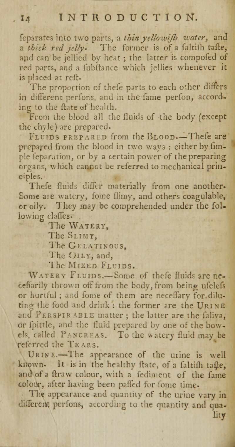 feparates into two parts, a thinyellowijli water, and a thick red jelly. The former is of a faltifh tafie, apd can be jellied by heat ; the latter is compofed of red parts, and a fubftance which jellies whenever it is placed at reft. The proportion of thefe parts to each other differs in different perfons, and in the fame perfon, accord- ing to the (late of health. From the blood all the fluids of the body (except the chyle) are prepared. Fluids prepared from the Blood—Thefe are prepared from the blood in two ways : either by Am- ple feparatron, or by a certain power of the preparing organs, which cannot be referred to mechanical prin- ciples. Thefe fluids differ materially from one another. Some are watery, fome flimy, and others coagulable, cr oily. They may be comprehended under the fol- lowing dalles. The Watery, The Slimy, The Gelatinous, The Oily, and, Ihe Mixed Fluids. Watery Fluids.— Some of thefe fluids are ne- cefiarily tin own off from the body, from being ufelefs or hurtful ; and fome of them are neceffary for.dilu- ting the food and drink : the former are the Urine and Per&pirable matter ; the latter are the faliva, or fpittle, and the fluid prepared by one of the bow- els, called Pancreas. To the watery fluid may be referred the Tears. Urine.—The appearance of the urine is well known. It is in the healthy ftate, of a faltifh ta$e, and of a ftraw colour, with a fediment of the fame colour, after having been palled for fome time. The appearance and quantity of the urine vary in different perfons, according to the quantity and qua. lity