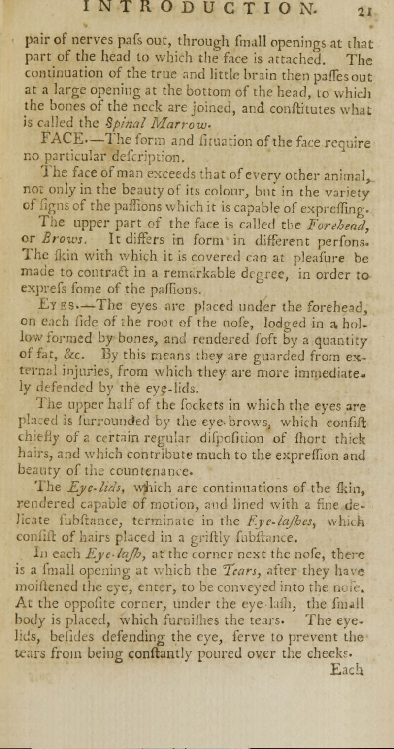 pair of nerves pafs out, through fundi openings at that part of die head to which the face is attached. The continuation of the true and little brain then paffesout at a large opening at the bottom of the head, to which the bones of the neck are joined, and conftitutes what is called the Spinal Marrow. FACE.—The form and fltuation of the face recuire no particular defcription. The face of man exceeds that of every other animal, not only in the beauty of its colour, but in the variety of figns of the paffions which it is capable of expreffing. The upper part of the face is called the Forehead, or Brows. It differs in form in different perfons. The {kin with which it is covered can at pleafure be made to contract in a remarkable degree, in order to exprefs fome of the paffions. Et£S—The eyes are placed under the forehead, on each fide of the root of the nofe, lodged in a, hoi- low formed by bones, and rendered foft by a quantity of fat, &c. By this means they are guarded from ex- ternal injuries, from which they are more immediate- ly defended by the eye-lids. The upper half of the fockcts in which the eyes are placed is furrounded by the eye*brows, which eonfift chiefly of a certain regular diipefnion of fhort thick hairs, and which contribute much to the exprefhon and beanty of the countenance. The Eye-luh, wtvicb are continuations of the (kin, rendered capable of motion, and lined with a fine de- licate fubftance, terminate in the Eye-ia/hes, whidi coniiit of hairs placed in a griftly fubftance. In each Eye-lajh, at the corner next the nofe, there is a imall opening at which the Tears, after they have moiltencd the eye, enter, to be conveyed into the n< i . At the oppofite corner, under the eye lafh, the fnull body is placed, which furni.'hes the tears. The eye- lids, befides defending the eye, ferve to prevent the tears from being conftantly poured over the cheeks. Each