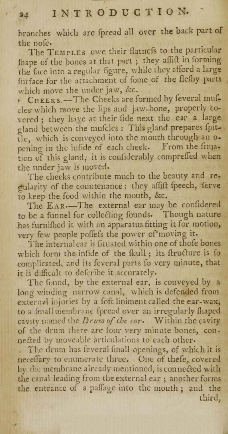 branches which are fpread all over the back part of the nofe. The Temples owe their fiatnefs to the particular fhape of the bones at that pan ; they affifl: in forming the face into a regular figure, while they afford a large furface for the attachment of fome of the flefhy parts which move the under jaw, &c. » Cheeks.—The Cheeks are formed by feveral muf- cles- which move the lips and jaw-bone, properly co- vered ; they have at their fide next the ear a large gland between the mufcles : This gland prepares fpit- tle, which is conveyed into the mouth through an o- pening in the infide of each cheek. From the fuqa- tion of this gland, it is coniiderably comprelfed when the under jaw is moved. The cheeks contribute much to the beauty and re- gularity of the countenance : they affifl fpeech, ferve to keep the food within the mouth, &c. The Ear—The external ear may be confidered to be a funnel for collecting founds. Though nature has furnifhed it with an apparatus fitting it for motion, very few people poffefs the power of'moving it. The internal ear is fituated within one of thofe bones which form the infide of the fkull ; its ftruclure is fo complicated, amd its feveral parts fo very minute, that it is difficult to deferibe it accurately. The found, by the external ear, is conveyed by a long winding narrow canal, which is defended from extern^ injuries by a foft liniment called the ear-wax, to a fmall membrane fpread over an irregularly fhaped cavity named the Drum of the ear- Within the cavity of the drum there are four very minute bones, con- nected by moveable articulations to each other. The drum has feveral fmall openings, of which it is neceflary to enumerate three. One of thefe, covered 1 v tl . membrane already mentioned, is connected with the canal leading from the external ear ; another forms the entrance of a paflage into the mouth ; and the third,