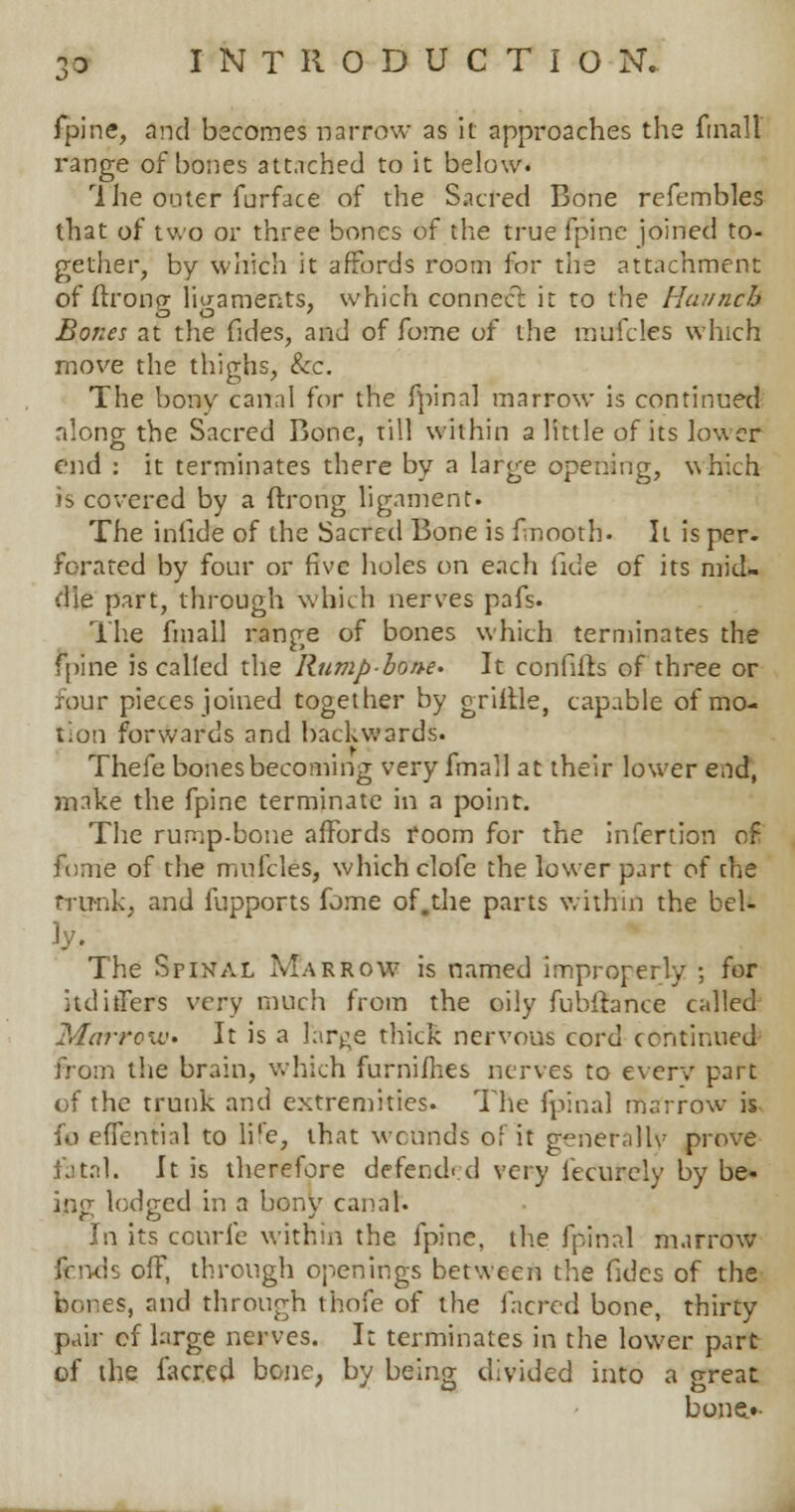 fpine, and becomes narrow as it approaches the final! range of bones attached to it below. 1 he outer furface of the Sacred Bone refembles that of two or three bones of the true fpine joined to- gether, by which it affords room for the attachment of ftronp- liaaments, which connect it to the Haunch Bones at the fides, and of fome of the mufctes which move the thighs, &c. The bony canal for the fpinal marrow is continued along the Sacred Bone, till within a little of its lower end : it terminates there by a large opening, which is covered by a ftrong ligament. The infide of the Sacred Bone is fmooth. It is per. forated by four or five holes on each tide of its mid- die part, through which nerves pafs. The fmall range of bones which terminates the fpine is called the Rump-bone- It confifts of three or four pieces joined together by griitle, capable of mo- tion forwards and backwards. Thefe bones becoming very fmall at their lower eod, make the fpine terminate in a point. The rump-bone affords room for the infertion of fume of the mufcles, which clofe the lower part of che trunk, and fupports fome of.the parts within the bel- ly. The Spinal Marrow is named improperly ; for ltd itiers very much from the oily fubffence called Marrow- It is a large thick nervous cord continued from the brain, which furnifhes nerves to every part of the trunk and extremities. The fpinal marrow is fo effential to life, that wennds of it generally prove fatal. It is therefore defend- d very fecurcly by be- ijlg lodged in a bony canal. In its cotirfe within the fpine, the fpinal marrow fends off, through openings between the fides of the bones, and through thofe of the facred bone, thirty pair of large nerves. It terminates in the lower part of the facred bone, by being divided into a great bone.*-