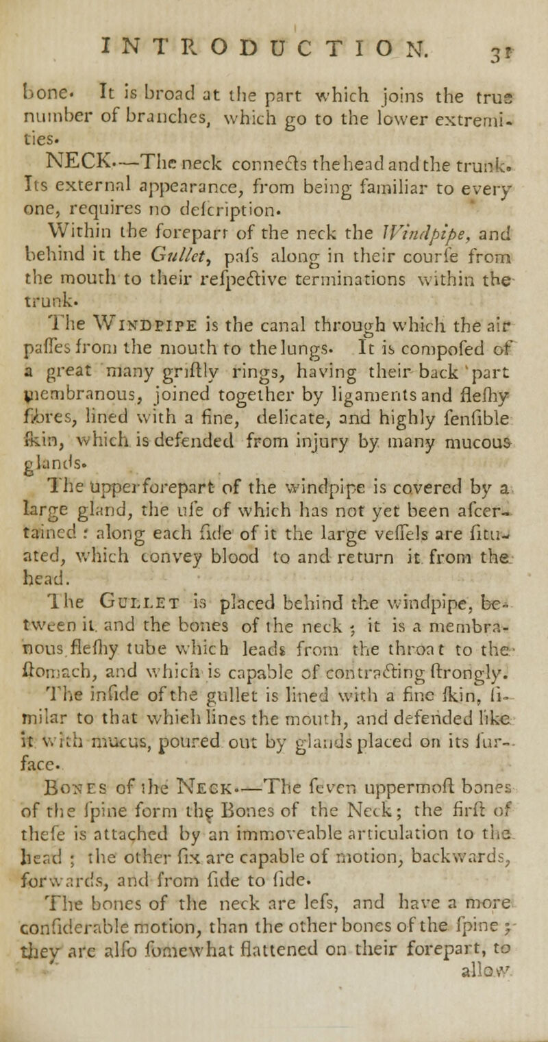 3* bone. It is broad at tbe part which joins the true number of branches, which go to the lower extremi- ties. NECK—The neck connects the head and the trunk. Its external appearance, from being familiar to every- one, requires no defcription. Within the forepart of the neck the Windpipe, and behind it the Gullet, pals along in their courfe from the mouth to their refpective terminations within the trunk. The Windpipe is the canal through which the air pafTesfrom the mouth to thelungs. It is compofed of a great many gnftly rings, having their back'part yiembranous, joined together by ligaments and flefhy njbfes, lined with a fine, delicate, and highly fenfible (kin, which is defended from injury by many mucous glands. The upperforepart of the windpipe is covered by a large gland, the ufe of which has not yet been afcer- taincd r along each fide of it the large veffels are fili- ated, which convey blood to and return it from the head. Ihe Gullet is placed behind the windpipe, be- tween it. and the bones of the neck ; it is a membra- nous fie my tube which leads from the throat to the- ftomach, and which is capable of contracting ftrongly. The infide of the gullet is lined with a fine fkin, fi- milar to that which lines the mouth, and defended like it W?th mucus, poured out by glands placed on its for— face- Bones of she Neck—The feven uppermoft bones of the fpine form the Bones of the Neck; the firft of thefe is attached by an immoveable articulation to the fecatl ; the other fix are capable of motion, backwards, forwards, and from fide to fide. The bones of the neck are lefs, and have a more confiderable motion, than the other bones of the fpine y they arc alfo fomewhat flattened on their forepart, to allovv