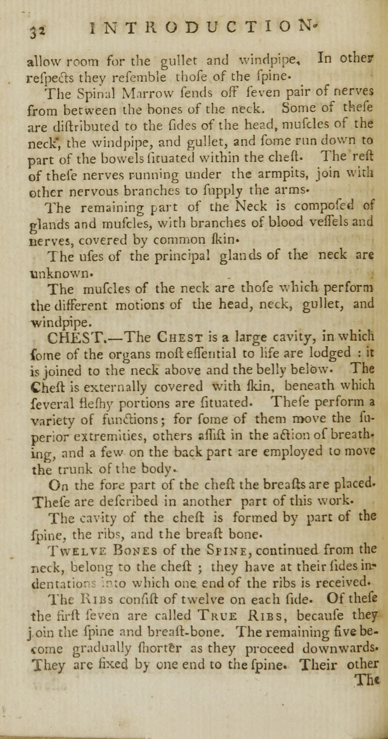 3* allow room for the gullet and windpipe. In other refpects they referable thofe of the fpine. The Spinal Marrow fends off feven pair of nerves from between the bones of the neck. Some of thefe are diftributed to the fides of the head, mufcles of the neck, the windpipe, and gullet, and fome run down to part of the bowels fituated within the cheft. The reft of thefe nerves running under the armpits, join with other nervous branches to fupply the arms. The remaining part of the Neck is compofed of glands and mufcles, with branches of blood veffels and nerves, covered by common ikin. The ufes of the principal glands of the neck are unknown. The mufcles of the neck are thofe which perform the different motions of die head, neck, gullet, and windpipe. CHEST.—The Chest is a large cavity, in which fome of the organs moft effential to life are lodged : it is joined to the neck above and the belly below. The Cheft is externally covered with Ikin, beneath which feveral flefhy portions are fituated. Thefe perform a variety of functions; for fome of them move the fn- perior extremities, others afTift in the aclion of breath- ing, and a few on the back part are employed to move the trunk of the body.. On the fore part of the cheft the breaftsare placed. Thefe are defcribed in another part of this work. The cavity of the cheft is formed by part of the fpine, the ribs, and the breaft bone. Twelve Bones of the Spine, continued from the neck, belong to the cheft ; they have at their fides in- dentation into which one end of the ribs is received. The Ribs confift of twelve on each fide. Of thefe the rirft feven are called True Ribs, becaufe they j.oin the fpine and breaft-bone. The remaining five be- come gradually fhorter as they proceed downwards. They arc fixed by one end to the fpine. Their other Th«