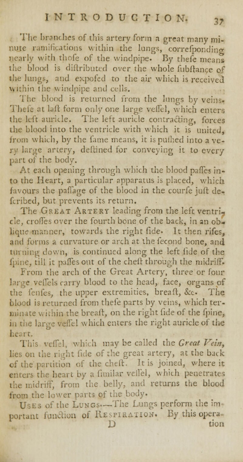 3? The branches of this artery form a great many mi- nute ramifications within the lungs, correfponding nearly with thnfe of the windpipe. By thefe means the blood is diftributcd over the whole fubfbmce of the Jungs, and expo fed to the air which is received Within the windpipe and cells. The blood is returned from the lungs by veins* 5 at lull form only one large vefTel, which enters the left auricle. The left auricle contracting, forces the blood into the ventricle with which it is united, from which, by the fame means, it ispuihed into a ve- re artery, dePcined for conveying it to every part of the body. At each opening through which the blood paffes in- to the Heart, a particular apparatus is placed, which favours the paffage of the blood in the courfe juft de» fcribed, but prevents its return. The Great Artery leading from the left ventruj cle, crofTes over the fourth bone of the back, in an ob- lique manner, towards the right fide. It then rifes, and forms a curvature or arch at the fecond bone, and turning down, is continued along the left fide of the fpine, till it paffes out of the chefc through the midriff. From the arch of the Great Artery, three or four large veiTels carry blood to the head, face, organs of the fenfes, the upper extremities, breaft, &c. The I is returned from thefe parts by veins, which ter- minate within the brealt, on the right fide of the fpine, in the large vefTel which enters the right auricle of the heart. This vc; h may be called the Great Vein, lies on the right fide of the great artery, at the back cf the partition of the cheft. It is joined, where it enters the heart by a fimiiar veilel, which penetrate:; the midriff, from the belly, and returns the blood from the lower parts of the body. Uses of the Lungs—The Lungs perform the im portant function of Respiration. By this opera D tion