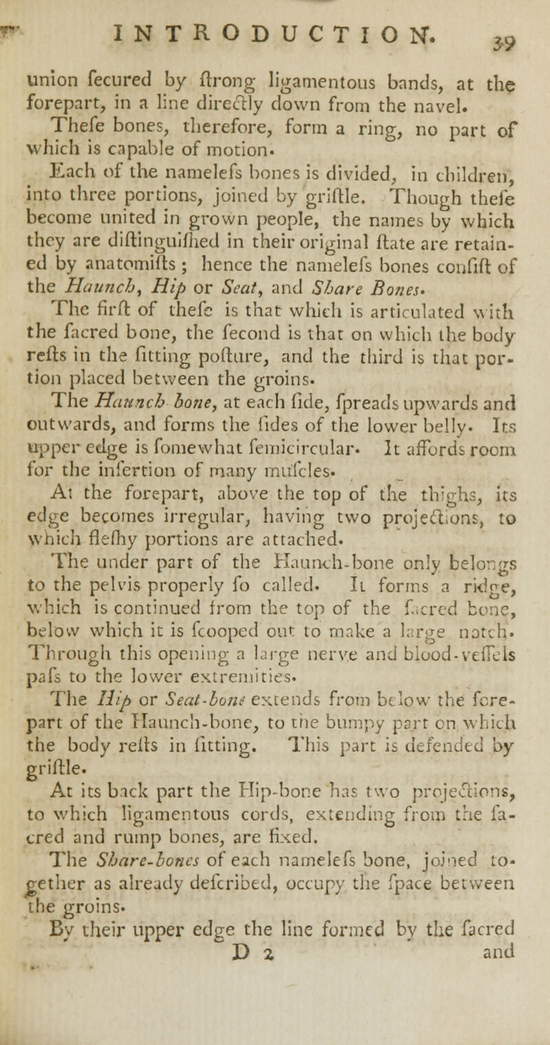 3S> union fecured by ftrong ligamentous bands, at the forepart, in a line directly clown from the navel. Thefe bones, therefore, form a ring, no part of which is capable of motion. Each of the namelefs bones is divided, in children, into three portions, joined by griftle. Though thefe become united in grown people, the names by which they are diftinguifhed in their original ftate are retain- ed by anatomifts; hence the namelefs bones confift of the Haunch, Hip or Seat, and Share Bones- The firft of thefe is that which is articulated with the facred bone, the fecond is that on which the body refts in the fitting pofture, and the third is that por- tion placed between the groins. The Haunch hone, at each fide, fpreads upwards and outwards, and forms the fides of the lower belly. Its upper edge is fomewhat femicircular- It affords room lor the iniertion of many rnu'fcles. At the forepart, above the top of the thighs, its edge becomes irregular, having two projections, to which flefhy portions are attached. The under part of the Haunch-bone only belor.gs to the pelvis properly fo called. It forms a ridge, which is continued from the top of the facred bene, below which it is fcooped out to make a lnrge natch* Through this opening a large nerve and blood-vefTels pafs to the lower extremities. The Hip or Seat-bond extends from below the fore- part of the Haunch-bone, to tiie bumpy part en which the body reffs in fitting. This part is defended by griftle. At its back part the Hip-bone has two projections, to which ligamentous cords, extending from the fa- cred and rump bones, are fixed. The Share-bones of each namelefs bone, joined to- gether as already defcribed, occupy the fpace between the groins. By their upper edge the line formed by the facred D 2 and