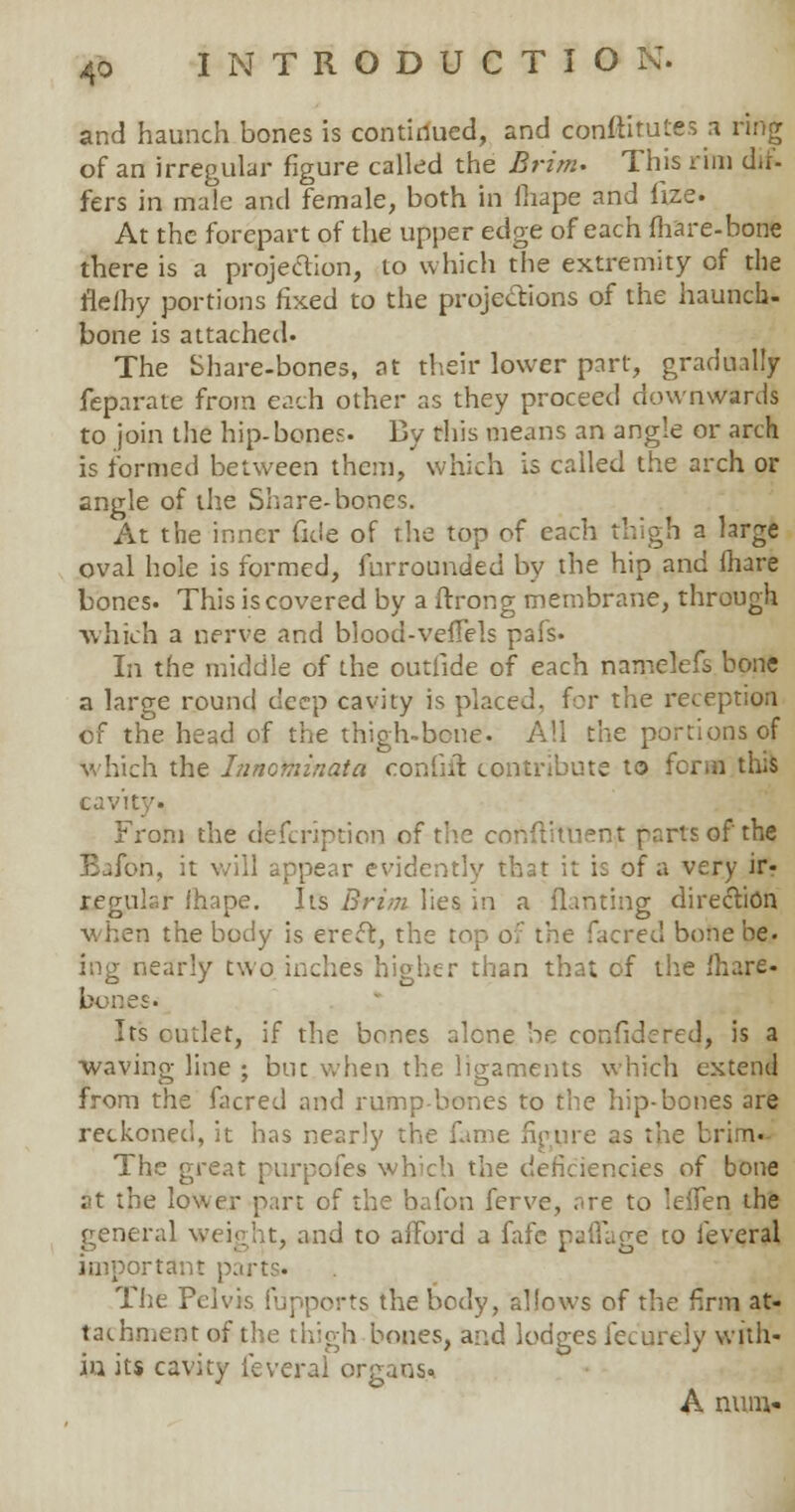 and haunch bones is continued, and constitutes a ring of an irregular figure called the Brim. This rim dif- fers in male and female, both in fiiape and fize. At the forepart of the upper edge of each (hare-bone there is a projection, to which the extremity of the fleihy portions fixed to the projections of the haunch- bone is attached. The Share-bones, at their lower part, gradually feparate from each other as they proceed downwards to join the hip-bones. By this means an angle or arch is formed between them, which is called the arch or angle of the Share-bones. At the inner fide of the top of each thigh a large oval hole is formed, furrounded by the hip and mare bones. This is covered by a ftrong membrane, through ■which a nerve and blood-veflels pafs. In the middle of the outiide of each namelefs bone a large round deep cavity is placed, for the reception of the head of the thigh-bone. All the portions of which the Innoviinata conGil contribute to form this cavity. From the defcription of the constituent parts of the Bafon, it will appear evidently that it is of a very ir- tegular ihape. Its Brim lies in a flaming direction when the body is erect, the top ov the facred bone be. ing nearly two inches higher than that of the Share- bc-nes. Its cutlet, if the bones alone be confidcred, is a waving line ; but when the ligaments which extend from the facred and rump-bones to the hip-bones are reckoned, it has nearly the fame figure as the brim- The great purpofes which the deficiencies of bone at the lower part of the bafon ferve, are to lefTen the general weight, and to afford a fafe pafTage to ieveral important parts* The Pelvis Pupports the body, allows of the firm at- tachment of the thigh bones, and lodges lecurely with- in its cavity feveral organs* A num.-