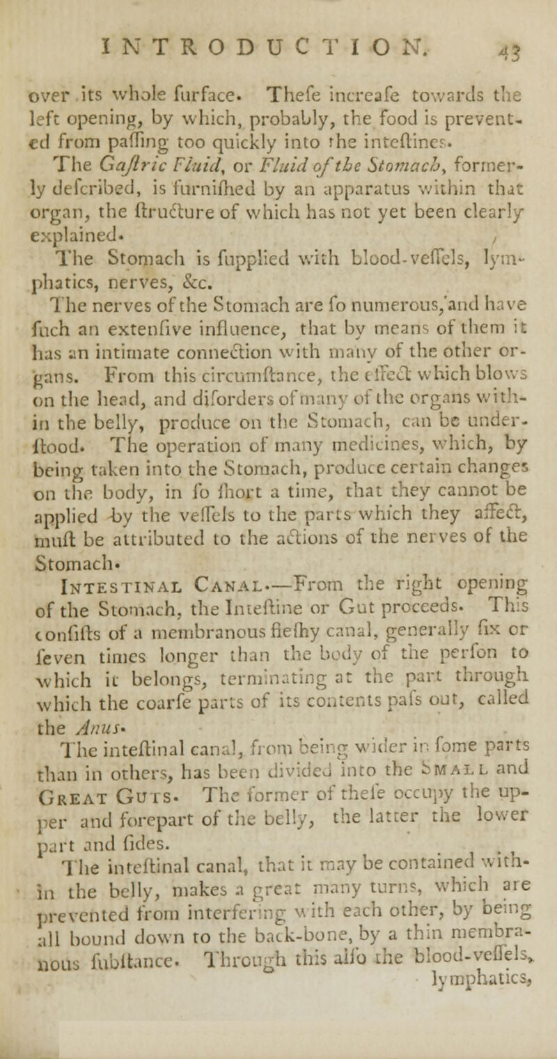 over its whole fur face. Thefe increafe towards I left opening, by which, probably, the food is prevent- ed from palling too quickly into rhe inteftines. The Gajlric Fluid, or Fluid of the Stomach, former- ly defcribed, is furnifhed by an apparatus within that organ, the flructure of which has not yet been clearly explained. , The Stomach is fnpplicd with blood- veffels, lym- phatics, nerves, Sec. The nerves of the Stomach are fo numerous/and have fuch an extenfive influence, that by means of them it has atl intimate connection with many of the other or- gans. From this cireumftance, the effect which blows on the head, and diforders of many of the organs with- in the belly, produce on the Stomach, can be under- itood. The operation of many medicines, which, by being taken into the Stomach, produce certain changes on the body, in fo ihort a time, that they cannot be applied -by the veffels to the parts which they affect, mult be attributed to the actions of the nerves of the Stomach. Intestinal Canal—From the right opening of the Stomach, the Intefline or Gut proceeds. This confifts of a membranous fiefhy canal, generally fix cr feven times longer than the body of the perfon to which it belongs, terminating at the part through which the coarfe parts of its contents pals out, called the Anus* The inteftinal canal, from being wider in fome parts than in others, has been divided into the Small and Great Guts- The former of thefe occupy the up- per and forepart of the belly, the latter the lower part and fides. The inteftinal canal, that it may be contained with- in the belly, makes a great many turns, which are prevented from interfering with each other, by being all bound down to the back-bone, by a thin membra- nous fubftance. Through this aiib the blood-vefTels, lymphatics,