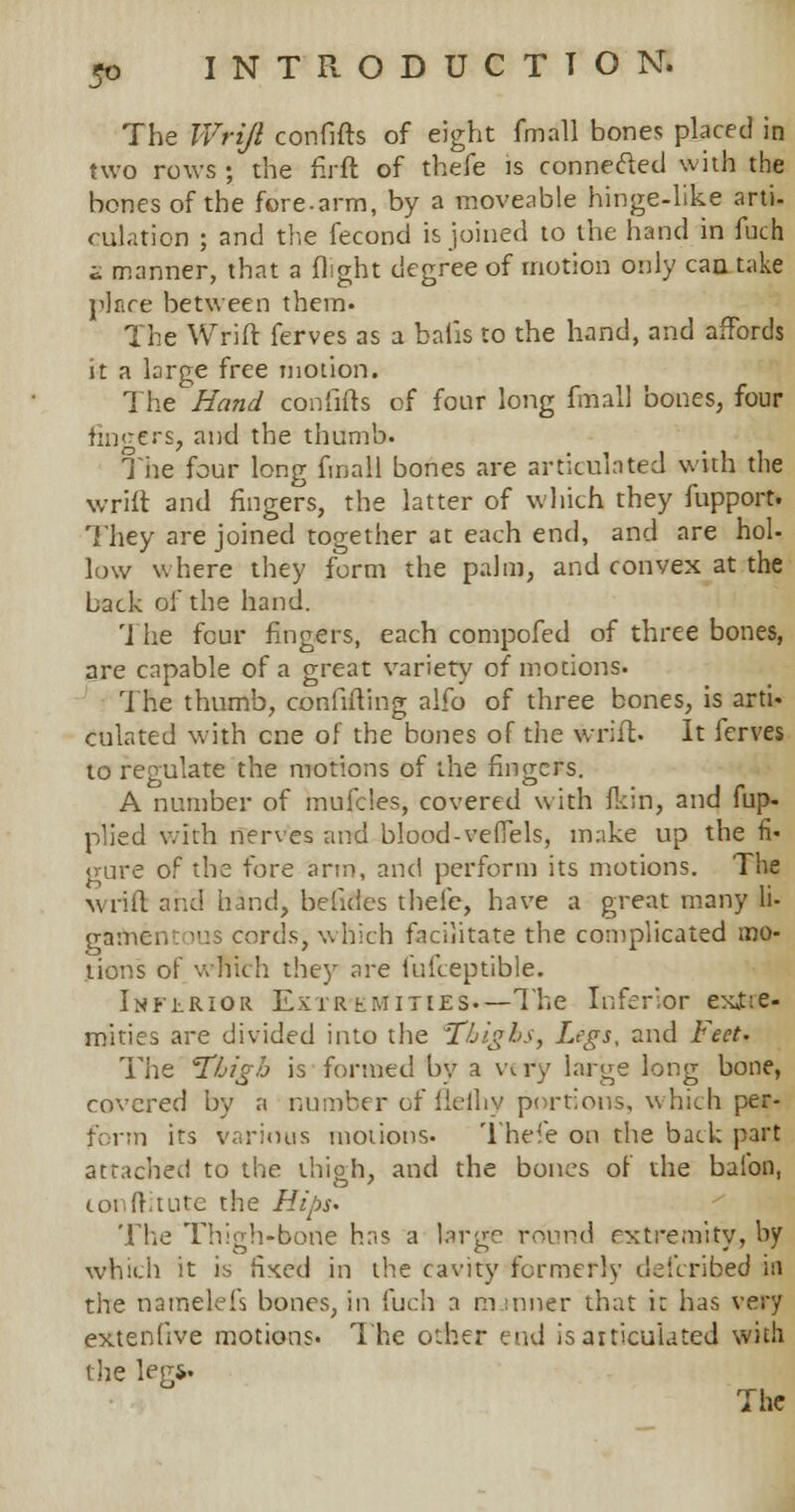 The IVriJl confifts of eight fmall bones placed in two rows ; the firft of thefe is connected with the bones of the fore-arm, by a moveable hinge-like arti. dilation ; and the fecond is joined to the hand in fuch 2 manner, that a flight degree of motion only can take place between them. The Wrift ferves as a bafis to the hand, and affords it a large free motion. The Hand confifts of four long fmall bones, four fingers, and the thumb. The four long fmall bones are articulated with the wrift and fingers, the latter of which they fupport. They are joined together at each end, and are hoi- low where they form the palm, and convex at the back of the hand. The four fingers, each compofed of three bones, are capable of a great variety of motions. The thumb, confuting alfo of three bones, is arti- culated w:ith one of the bones of the wrift. It ierves to regulate the motions of the fingers. A number of inufdes, covered with fkin, and fup- plied with nerves and blood-veffels, make up the fi- gure of the fore arm, and perform its motions. The wrift and hand, betides thefe, have a great many li- gamentous cords, which facilitate the complicated mo- tions of which they are fufceptible. Inferior Extremities.—The Inferior exjtte- mities are divided into the Thighs, Legs, and Feet- The 'Thigh is formed by a wry large long bone, covered by a number of fieihy portions, which ps&t form its various motions. Thefe on the back part attached to the thigh, and the bones of the baton, lonftitute the Hips. The Thigh-bone has a large round extremity, by which it is fixed in the cavity formerly defcribed in the namelefs bones, in fuch a m :nner that it has very extenhve motions. The o:her end is articulated with the leg*. The