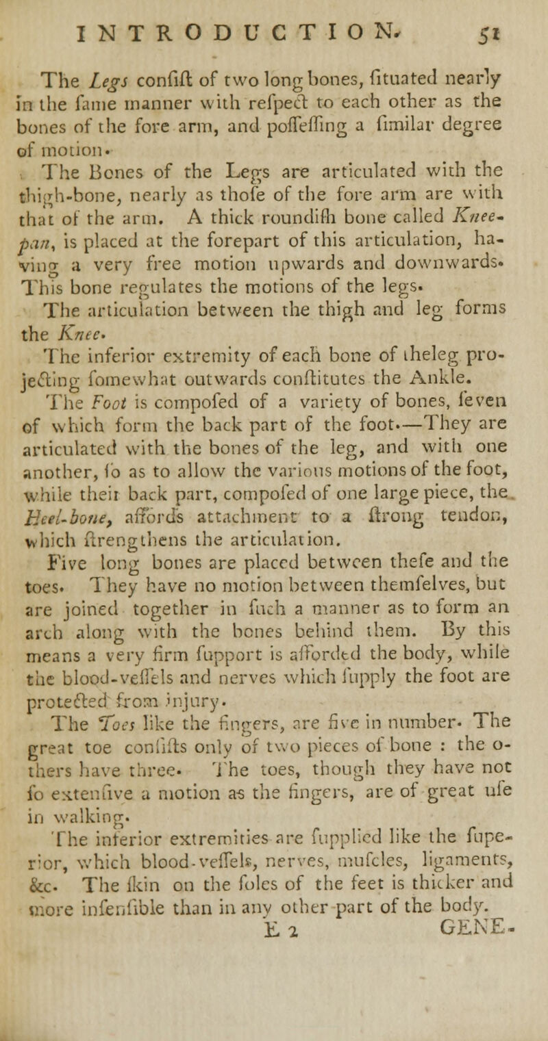 The Legs confift of two long bones, fituated nearly in the lame manner with refpect to each other as the bones of the fore arm, and pofTefling a fimilar degree of motion. . The Bones of the Legs are articulated with the thigh-bone, nearly as thofe of the fore arm are with that of the arm. A thick roundifh bone called Knee- pan, is placed at the forepart of this articulation, ha- ving a very free motion upwards and downwards. This bone regulates the motions of the legs. The articulation between the thigh and leg forms the Knee- The inferior extremity of each bone of iheleg pro- jecting fomewhat outwards conftitutes the Ankle. The Foot is compofed of a variety of bones, (even of which form the back part of the foot.—They are articulated with the bones of the leg, and with one another, lb as to allow the various motions of the foot, while theit back part, compofed of one large piece, the Heel-bone, affords attachment to a ftrong tendon, which ftrengthens the articulation. Five long bones are placed between thefe and the toes. They have no motion between themfelves, but are joined together in fuch a manner as to form an arch along with the bones behind them. By this means a very firm fupport is afforded the body, while the blood-veilcIs and nerves which fupply the foot are protected from injury. The Toes like the fingers, are five in number- The great toe confifts only of two pieces of bone : the o- thers have three. The toes, though they have not fo esttenfive a motion a-s the fingers, are of great uie in walking. The inferior extremities are fupplicd like the fupe- rior, which blood-veflels, nerves, mufcles, ligaments, &c. The ikin on the foles of the feet is thicker and more infenfible than in any other part of the body. E 2 GENE-