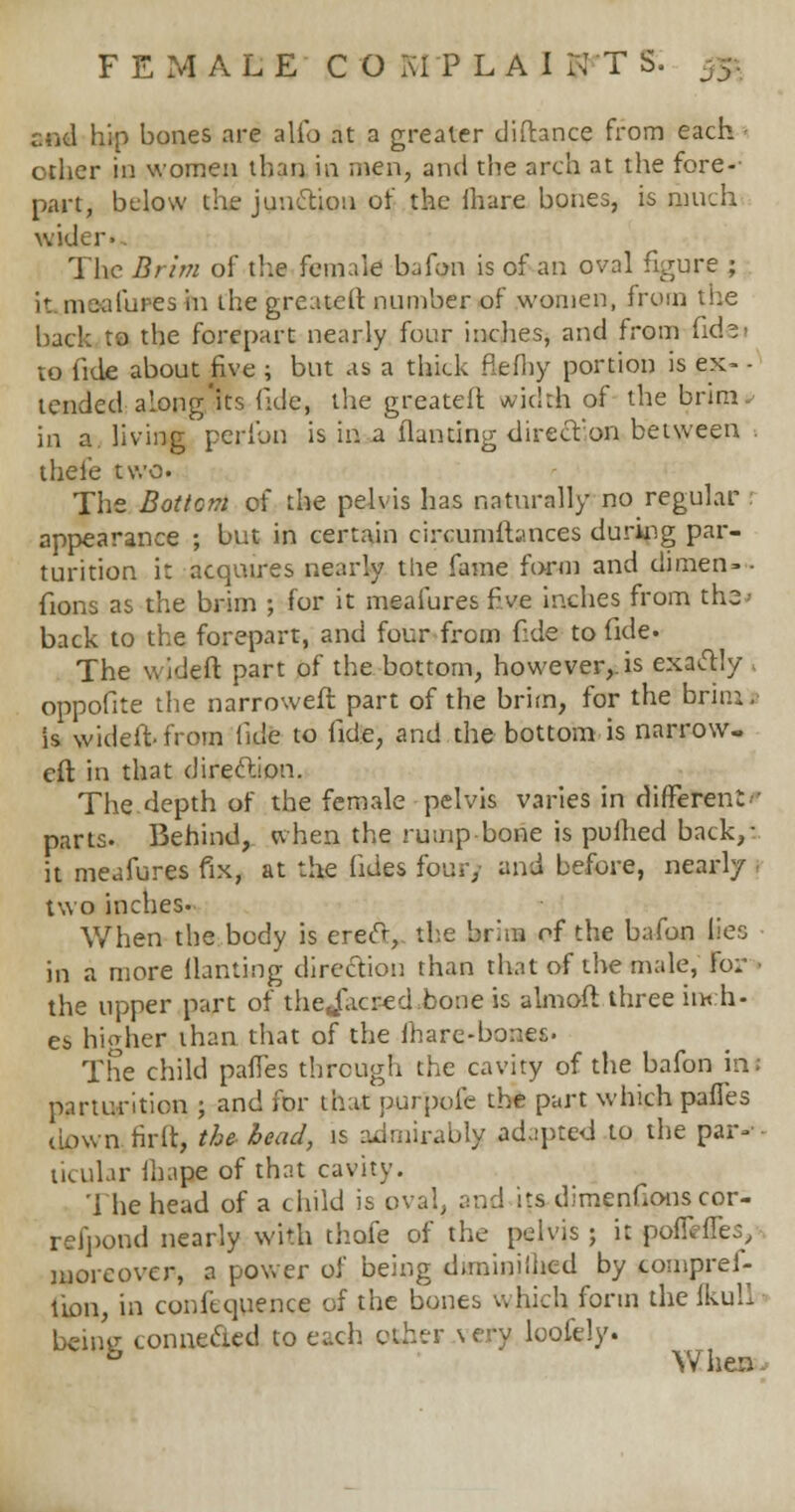 end hip bones are alio at a greater diftance from each other in women than in men, and the arch at the fore-- part, below the junction of the lhare bones, is much wider. The Brim of the female bafon is of an oval figure ; it mauluresin the greater! number of women, from the back to the forepart nearly four inches, and from fidei to fide about five ; but as a thick flefhy portion is ex- - tended■along'its fide, the greateft width of the brim^ in a. living peribn is in a llanting direcVon between . thei'e two. The Bottom of the pelvis has naturally no regular : appearance ; but in certain circumstances during par- turition i: acquires nearly the fame form and dimen» - fions as the brim ; for it meafures fiwe inches from the back to the forepart, and four from fide to fide. The wideft part of the bottom, however,, is exactly oppofite the narrowed part of the brim, for the brini, is wideft from fide to fide, and the bottom is narrow- er! in that direction. The depth of the female pelvis varies in different parts. Behind, when the rump bone is pulhed back,: it meafures fix, at the (ides four) and before, nearly two inches. When the body is erect, the bran of the bafon lies in a more llanting direction than that of the male, for - the upper part of thejacsed bone is almaft three inch- es higher than that of the mare-bones. The child pafTes through the cavity of the bafon ini parturition ; and for that purpofe the part which pafles down tirlt, the bead, is admirably adapted to the par— ticular lhape of that cavity. '1 he head of a child is oval, and its dimenfions cor- refpond nearly with thofe of the pelvis; it poflefles, moreover, a power of being diininilhed by compref- tion, in confequence of the bones which form the fkull being connected to each other very loofely. & When