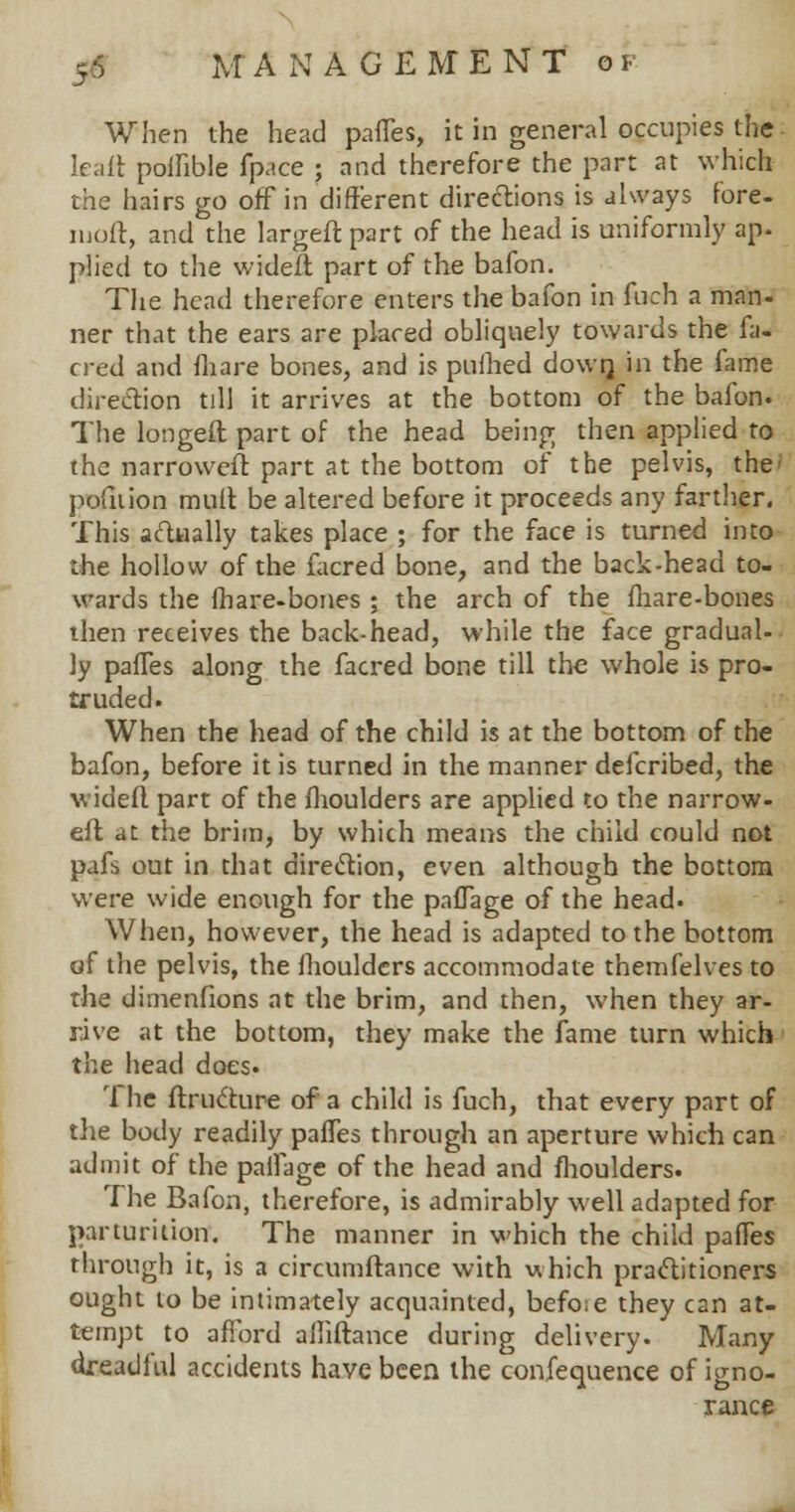 When the head partes, it in general occupies the leaft polfible fpace ; and therefore the part at which the hairs go off in different directions is always fore- iuoft, and the largeft part of the head is uniformly ap- plied to the wideft part of the bafon. The head therefore enters the bafon in fuch a man- ner that the ears are placed obliquely towards the fa- cred and mare bones, and is pnfhed down, in the fame direction till it arrives at the bottom of the bafon. The longed part of the head being then applied to the narroweft part at the bottom of the pelvis, the pofnion mult be altered before it proceeds any farther. This actually takes place ; for the face is turned into the hollow of the facred bone, and the back-head to- wards the mare-bones ; the arch of the fliare-bones then receives the back-head, while the face gradual- ly partes along the facred bone till the whole is pro- truded. When the head of the child is at the bottom of the bafon, before it is turned in the manner defcribed, the wideft part of the fhoulders are applied to the narrow- eft at the brim, by which means the child could not pafs out in that direction, even although the bottom were wide enough for the pafTage of the head. When, however, the head is adapted to the bottom of the pelvis, the fhoulders accommodate themfelves to the dimenfions at the brim, and then, when they ar- rive at the bottom, they make the fame turn which the head does. The ftructure of a child is fuch, that every part of the body readily partes through an aperture which can admit of the partage of the head and fhoulders. The Bafon, therefore, is admirably well adapted for parturition. The manner in which the child partes through it, is a circumflance with which practitioners ought to be intimately acquainted, befoie they can at- tempt to afford afhftance during delivery. Many dreadful accidents have been the confequence of igno- rance