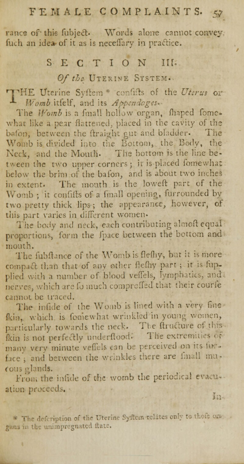 ranee of- thi-s fubject. Words alone cannot convey. Cuch an idea-of it as is necelTary in practice. SECTION in- Of the Uterine System. rPHE Uterine Syftem * confifts of the Uterus or ■*■ Womb itielf, and its Appendages* The Womb is a fmall hollow organ, fhaped fomc- what like a pear flattened, placed in the cavity of the brifon, between the £Ut and bladder. The Wol'nb is divided into the Bottom, the Body, the . and the Month. The bottom is the line be- tween the two upper corners; it is placed fomewha; below the brim of the bafon, and is about two inches in extent. The mouth is the lowed part of the Womb ; it confiffs of a fmall opening, furrounded by two pretty thick lips; the appearance, however, of this part varies in different women- The body and neck, each contributing almoft equal proportions form the fpace between the bottom and month. The fubftance of the Womb is fiefhys but it is more compact than that of any artier flefhv part ; it is 1'up- plied with a number of blood veftels, ' s, and-. , which are [o much comprefTed t. courfe cannot be traced. The infule of the Womb is lined with a very fine fk'm, which is fooiewhat wrinkled in young women, particularly towards the neck. Tl e {tincture i (kin is not perfectly underftbodv The extrem vtrv'minu'e vefieis can be perceived on irs fof- face', and between the wrinkles there are ihiall mu- ds. From the infule of ehe womb the periodical i alion pro< ! . - defcriptibn of the Uterine .'. i