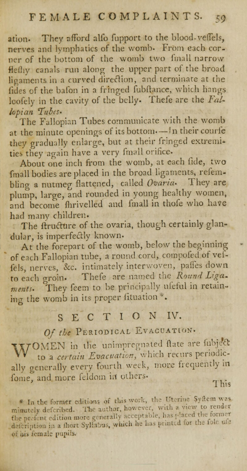 ation. They afford alfo fupport to the blood-vefTels, nerves and lymphatics of the womb. From each cor- ner of the bottom of the womb two fmall narrow flefhy canals run along the upper part of the broad ligaments in a curved direcYion, and terminate at the fides of the balbn in a fringed fubftance, which hangs loofely in the cavity of the belly. Thefe are the Fal- lopian 'Tubes- The Fallopian Tubes communicate with the womb at the minute openings of its bottom—In their courfe they gradually enlarge, but at their fringed extremi- ties they again have a very fmall orifice. About one inch from the womb, at each fide, two fmall bodies are placed in the broad ligaments, refem- bling a nutmeg flattened, called Ovaria. They are plump, large, and rounded in young healthy women, and become fhrivelled and fmall in thofe who have had many children. The ftrucltire of the ovaria, though certainly glan- dular, is imperfectly known. At the forepart of the womb, below the beginning of each Fallopian tube, a round cord, compofed of vel- fels, nerves, &c. intimately interwoven, paffes down to each groin. Thefe are named the Round Liga- ments. They feem to be principally nl'eful in retain- ing the womb in its proper fituation*. to S E C T I O N IV. Of the Periodical Evacuation. WOMEN in the unimpfegnated flate are fcb]i& to a certain Evacuation, which recurs periodic- ally generally every fourth week, more frequently in fome. and more feldom irt others. 1 his * In the former editions of thiaworfc, the Ut rine ?yfteai was miautely defcribed. The author, however, w ith a view to n .rcfent edition bum Syllabi . which he has printed for the 1 I eu 1 .-., female pupils.