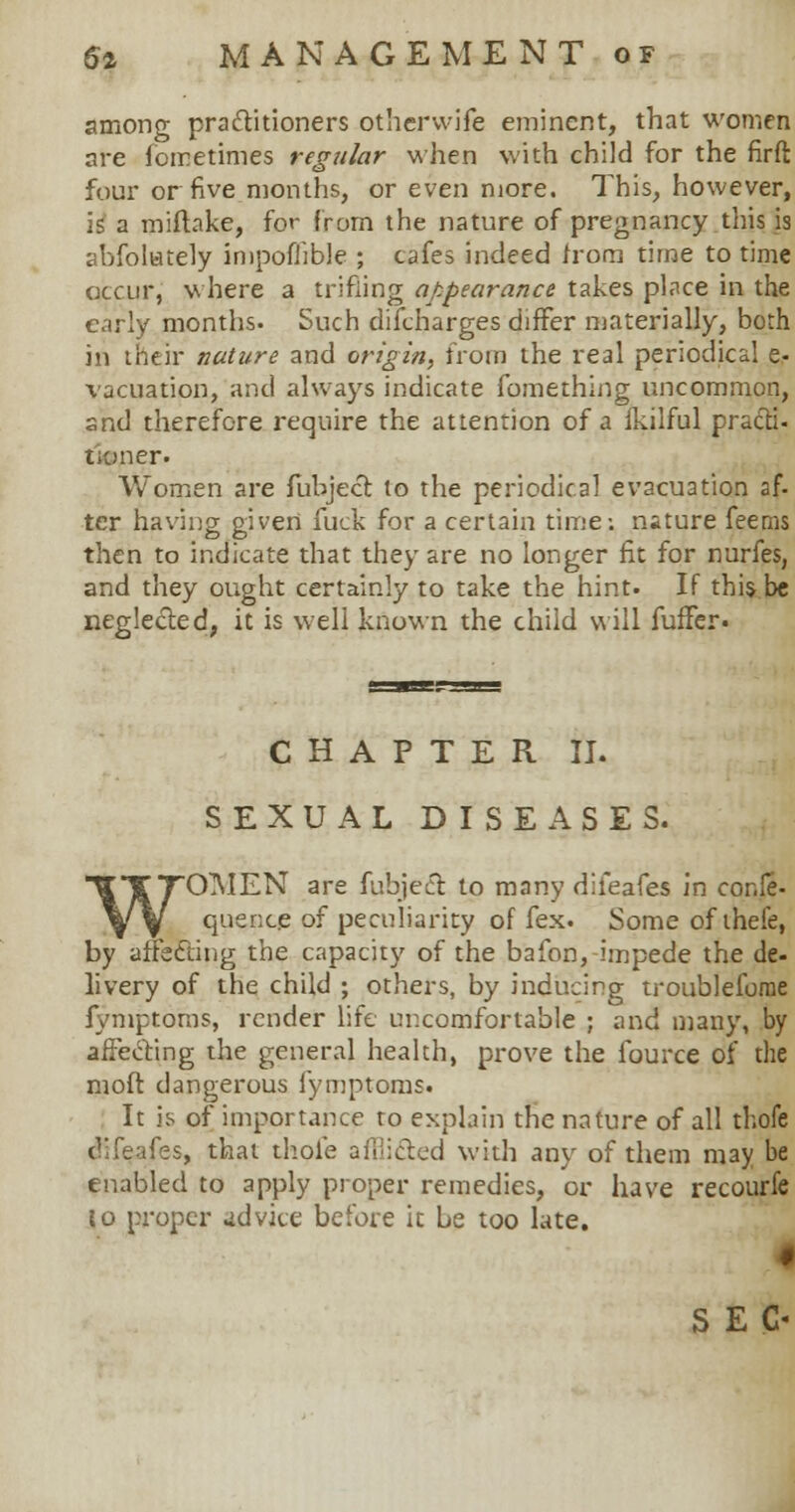 among practitioners otherwife eminent, that women are fometimes regular when with child for the firft four or five months, or even more. This, however, 1? a miftake, for from the nature of pregnancy this is abfolutely impofhble ; cafes indeed from time to time occur, where a trifling appearance takes place in the early months. Such difcharges differ materially, both in their nature and origin, from the real periodical e- vacuation, and always indicate fomething uncommon, and therefore require the attention of a fkilful practi- tioner. Women are fubject to the periodical evacuation af- ter having given fuck for a certain time: nature feems then to indicate that they are no longer fit for nurfes, and they ought certainly to take the hint. If this be neglected, it is well known the child will fufFer. CHAPTER II. SEXUAL DISEASES. WOMEN are fubject to many difeafes in cor.le- quence of peculiarity of fex. Some of theie, by affecting the capacity of the bafon, impede the de- livery of the child ; others, by inducing troubleforae fymptoms, render life uncomfortable ; and many, by affecting the general health, prove the fource of the moft dangerous fymptoms. It is of importance to explain the nature of all thofe difeafes, that thole afflicted with any of them may be enabled to apply proper remedies, or have recourfe jo proper advice before it be too late. 4 SEC-