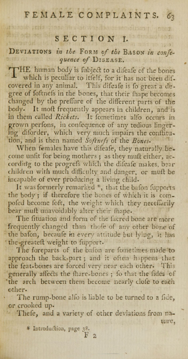 SECTION I. Deviations in the Form of the Bason in confe- quence of Disease. HTHE human body is fubjeft to a difeafe of the bones ■*■ which is peculiar to itfelf, for it has not been dii- covered in any animal. This difeafe is fo great a de- gree of foftnefs in the bones, that their fhape becomes changed by the preffure of the different parts of the body. It moft frequently appears in children, and is in them called Rickets. It fometimes alfo occurs in grown perfons, in confequence of any tedious linger- ing difbrder, which very much impairs the conftitu- tion, and is then named Softnefs of the Bones- When females have this difeafe, they naturally be- come unfit for being mothers; as they mud either, ac- cording to the progrefs which the difeafe makes, bear children with much difficulty and danger, or muft be incapable of ever producing a living child. It was formerly remarked *, that the bafon fuppoAs the body ; if therefore the bones of which it is coin- pofcd become foft, the weight which they neceiTarily bear muft unavoidably alter their fhape. The fituarion and form of the iacred bone are more frequently changed than rhofe of anv other bone of the bafon, becaufe m every attitude but lying, it has tbe-.greatefl weight to fupport. The foreparts of the bafon are fometimes made to approach the back-part; and it often happens that the feat-bones are forced very near each other- This generally affects the fhare-bones ; io that the fides of 'the arch between them become nearly clofe to each other- The rump-bone alfo is liable to be turned to a fjue, or crooked up. Thefe, and a variety of other deviations from na- ture, * Introduction, page 38. F 2