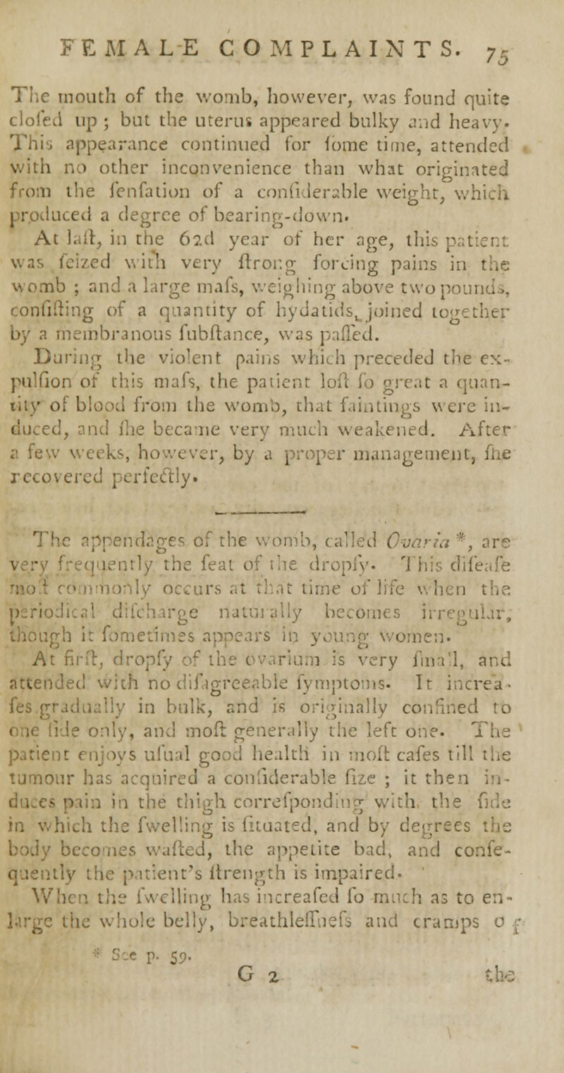 The mouth of the womb, however, was found quite clofed up ; but the uterus appeared bulky and heavy. This appearance continued for iome time, attended with no other inconvenience than what originated from the fenfation of a confiderable weight, which prpduced a degree of bearing-down. At laft, in the 6?.d year of her age, this p was feized with very ftrong forcing pains in the womb ; and a large mafs, weighing above two pounds, confuting of a quantity of hydatids^ joined together by a membranous fubftance, was pa#ed. During the violent pains which preceded the ex- pulfion of this mafs, the patient loft fo great a quan- tity of blood from the womb, that fain tings were in- duced, and (he became very much weakened. After a few weeks, however, by a proper management, fhe recovered perfectly. iridages of the womb, called Ovarii *, are he feat of the dropfy. '1 his difeafe time of lrf periodical difcharge naturally becomes irregular, though it fometfmes appears in young Women- At fir ft, dropfy of the t irium is very fma'l, and attended with no difigreeable fymptoms. It increa- fes.gradually in bulk, and is originally confined to [ide only, and mofi generally the left one. The patic s ufual good health in molt cafes till the tumour has acquired a confiderable fize ; it then in- duces pain in the thigh correfponding with the fide in which the fwelling is fituated, and by degrees body becomes wafted, the appetite bad, and confe- quently the patient's ftrength is impaired. When the fwelling has increafed fo much as to en- large the whole belly, breathleffnefs and cramps See p. 59. G 2