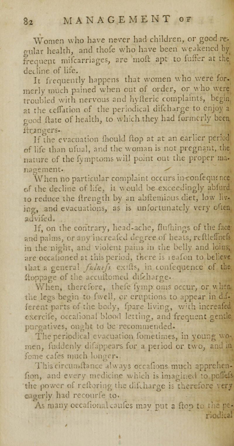 Women who have never had children, or good re- gnlar health, and thofe who have been weakened by frequent mifcarriages, are moft apt to fuffer at the; decline of life. It frequently happens that women who were for. merly much pained when out of order, or who were troubled with nervous and hyfteric complaints, begin at the ceffation of the periodical difcharge to enjoy a good Mate of health, to which they had formerly been ftr^ngers. If the evacuation mould flop at at an earlier period of life than ufual, and the woman is not pregnant, the nature of the fymptoms will point out the proper ma* nagejmeht« <f When no particular complaint occurs in-confeqtunce of the decline of life, it would be exceedingly a to reduce the llrength by an abftemious diet, low liv- ing, and evacuations, as is unfortunately very often advifcd. If, on the contrary, head-ache, flufhings of the face and palms, or any increafed degree of heats, rcftlefliicfs in the night, and violent pains in the belly and loins, are oecafioned at this period, there is leafon to believe that a general fuh.. ts, in confequencc i f the accuitomed difcbarge. hen, therefore, thefe fymp oms occur, or the legs begin to fwe 1-1, < ions to appear in cl.f- ; parts of the body, fpare living, v/'t.h increafed e&ercife, occasional blood letting, and frequent gentle purgatives, ought to be recommended. The • ion fometimes, in \ men, fuddenly difappears for a period or t fome cafes much longer. I mce always occafions m rehen- fion, and every mi iich is imagined to the power of reftoring the difUiarge i rerly had recourfe to. As many occ ufes may put a ric