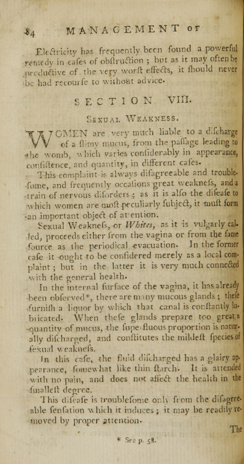 -84 MANACEMENTor JLte£ricity has frequently been found a powerful tfftttdy in cafes of obflruclion ; but as it may often be .^reductive of the very worft effects, it fhould never ie had recourfe to withofet advice. SECTION VIII. S£xual Weakness. WOMEN are very much liable to a difchargj of a flimy mucus, from the paffage leading to -he we-nib, Which varies confide-rably in appearance, confiftence, and quantity, in different cafes. This corr.phiin: is always difagreeable and trouble- Tome, and frequently occafions great weaknefe, and a ■train of nervous disorders ; as it is alfo the difeafe to which women are nitfft peculiarly fubject, it rauft form •an important object of atenlion. Sexual Weaknefs, or Whites, as it is vulgarly cal- led, proceeds either from the vagina or from the fame fource as the periodical evacuation. In the former cafe it ought to be confidered merely as a local com- plaint ; bin in the latter it is very much connected with the general health. In the internal furface of the vagina, it has already been obferved*, there arem my mucous glands ; thefe furnifli a liquor by which that canal is cor.lbntly lu- biicatcd. When thefe glands prepare too greats -quantity of mucus, the fupe fluous proportion is natiir. ally diiVharged, and conftitutes the mildeft fpeciesof Sexual v. eaknefs. In this cafe, the fluid difcharged has a glairy ap- pearance, fomewhat like thin ftarch- It is attended with no pain, and does not alt'ecl the health in the foiallelt degree. '1 his difeafe is troublefome onl> from the dTigrre- able fenfation which it induces; it may be readily re- moved by proper attention. The * See p. 58,