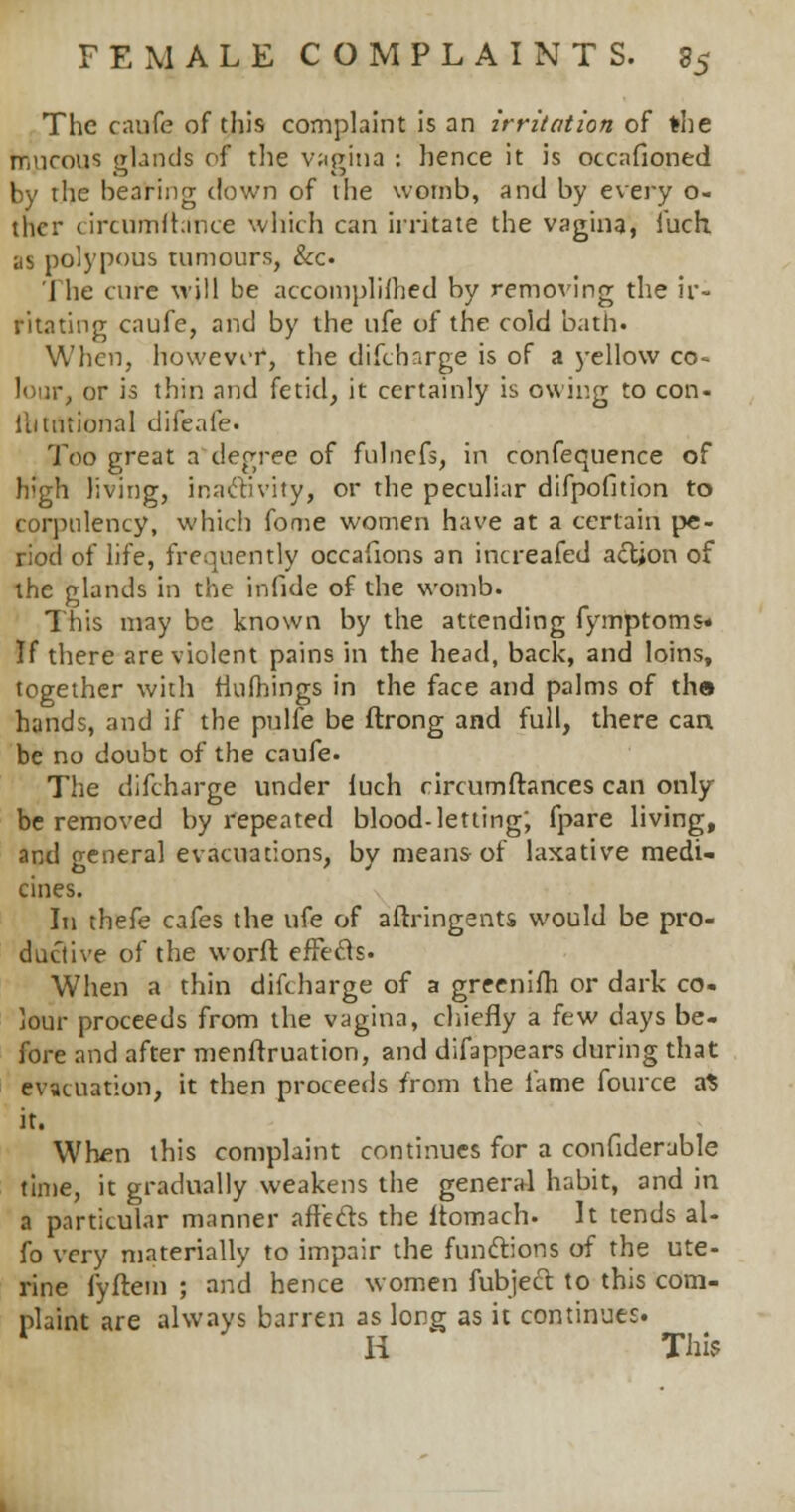 The caufe of this complaint is an irritation of *he mucous glands of the vagina : hence it is occafioned by the bearing down of the womb, and by every o- thcr circumfhlnce which can irritate the vagina, iuch as polypous tumours, &c. The cure will be accomplished by removing the ir- ritating caufe, and by the ufe of the cold bath. When, howevi-r, the difcharge is of a yellow co- lour, or is thin and fetid, it certainly is owing to con- llitntional difeale. Too great a degree of fulnefs, in confequence of high living, inactivity, or the peculiar difpofition to corpulency, which fome women have at a certain pe- riod of life, frequently occafions an increafed action of the glands in the infide of the womb. This may be known by the attending fymptoms* If there are violent pains in the head, back, and loins, together with rlufhings in the face and palms of th» hands, and if the pulfe be flrong and full, there can be no doubt of the caufe. The difcharge under luch circumftances can only be removed by repeated blood-letting; fpare living, and oeneral evacuations, by means of laxative medi- cines. In thefe cafes the ufe of aftringents would be pro- ductive of the worft effecls. When a thin difcharge of a greenifh or dark co- lour proceeds from the vagina, chiefly a few days be- fore and after menftruation, and difappears during that evacuation, it then proceeds from the lame fource a* it. When this complaint continues for a confiderable time, it gradually weakens the general habit, and in a particular manner affefts the itomach- It tends al- fo very materially to impair the functions of the ute- rine fyftem ; and hence women fubject to this com- plaint are always barren as long as it continues. H This